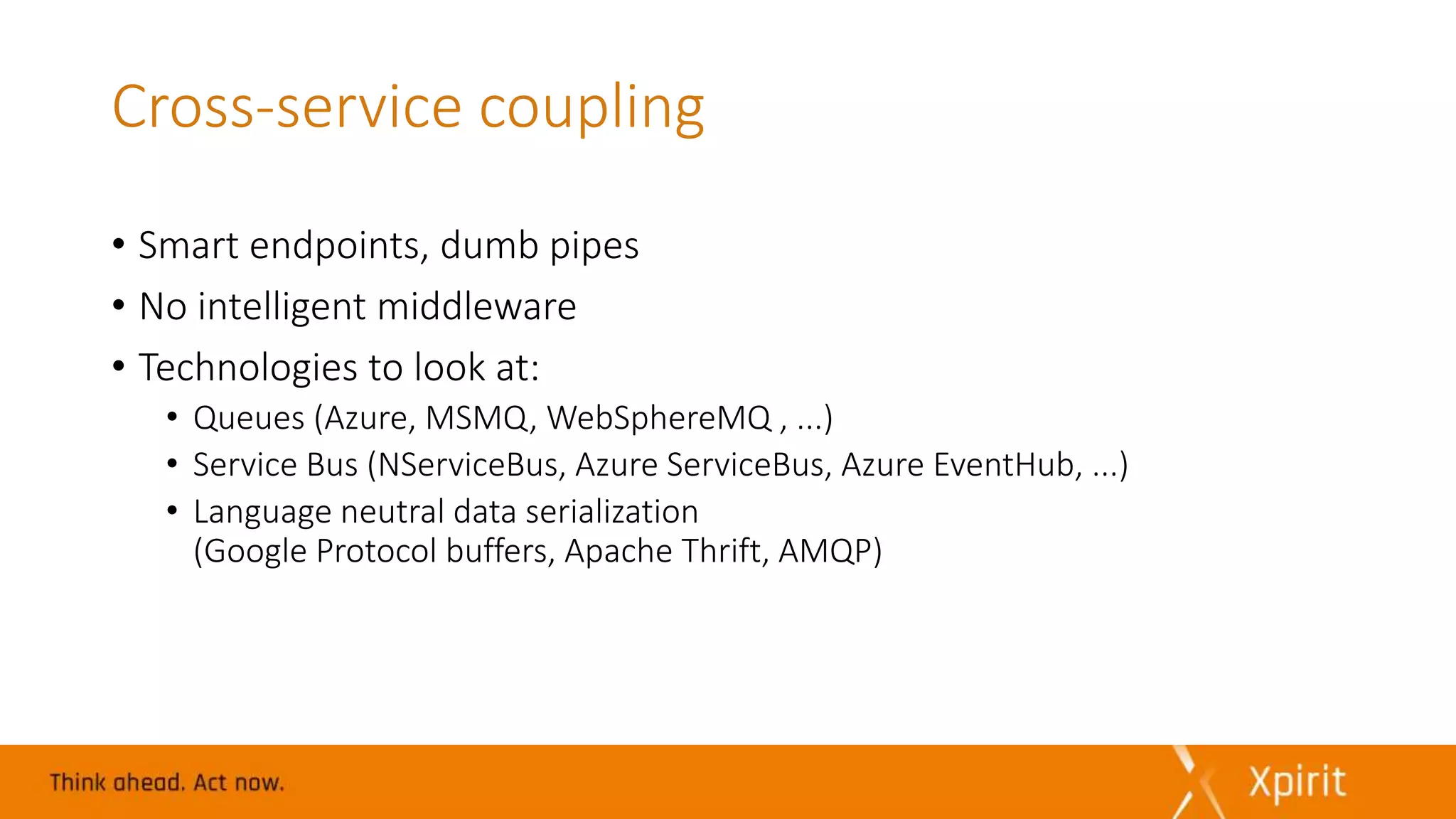 Cross-service coupling
• Smart endpoints, dumb pipes
• No intelligent middleware
• Technologies to look at:
• Queues (Azure, MSMQ, WebSphereMQ , ...)
• Service Bus (NServiceBus, Azure ServiceBus, Azure EventHub, ...)
• Language neutral data serialization
(Google Protocol buffers, Apache Thrift, AMQP)
 