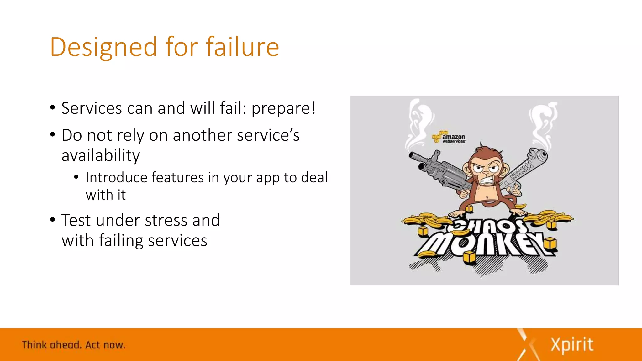 Designed for failure
• Services can and will fail: prepare!
• Do not rely on another service’s
availability
• Introduce features in your app to deal
with it
• Test under stress and
with failing services
 