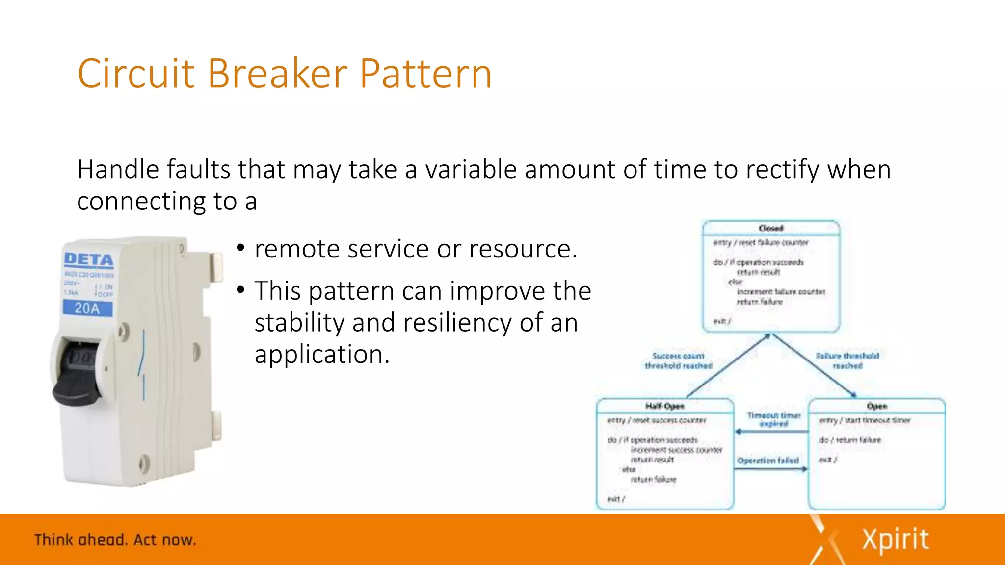 Circuit Breaker Pattern
Handle faults that may take a variable amount of time to rectify when
connecting to a
• remote service or resource.
• This pattern can improve the
stability and resiliency of an
application.
 