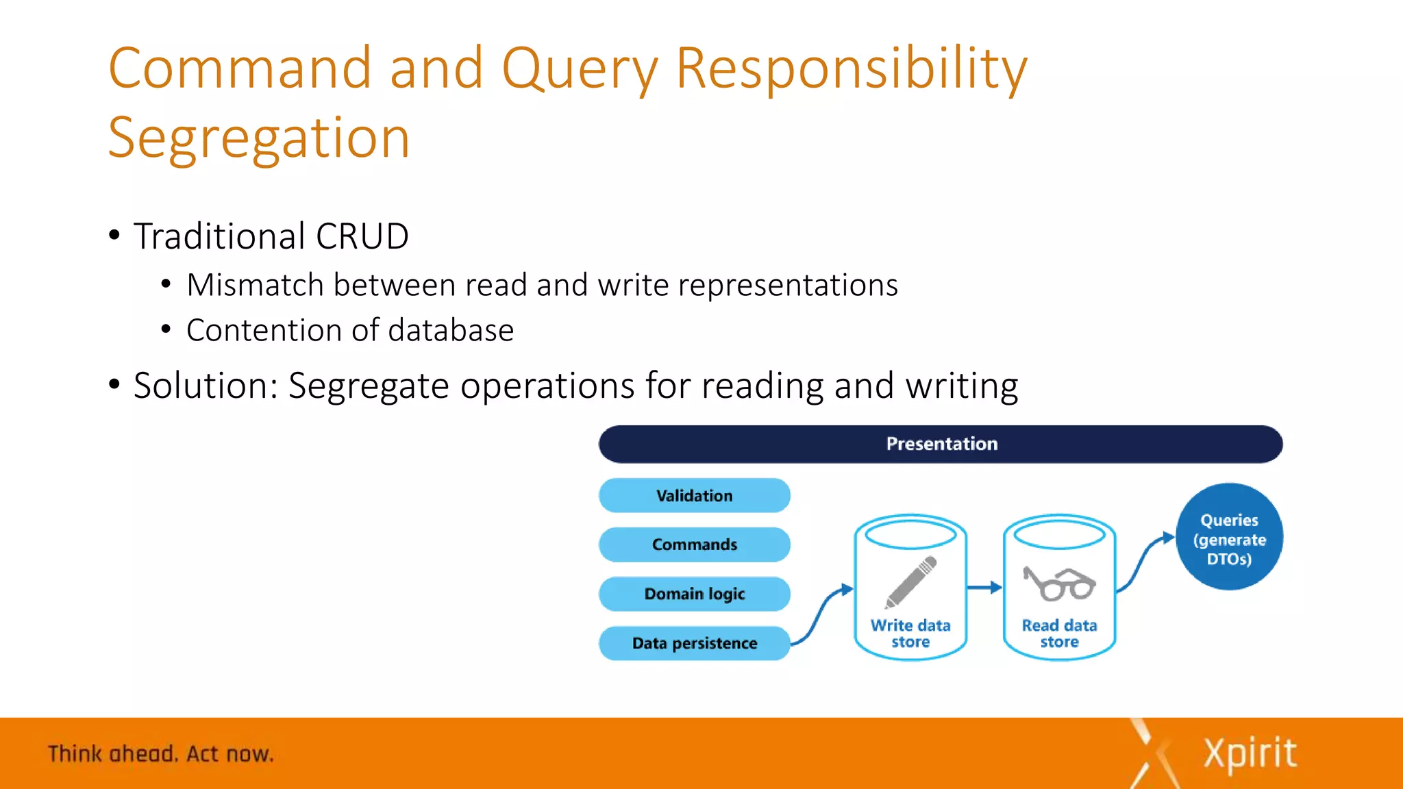 Command and Query Responsibility
Segregation
• Traditional CRUD
• Mismatch between read and write representations
• Contention of database
• Solution: Segregate operations for reading and writing
 