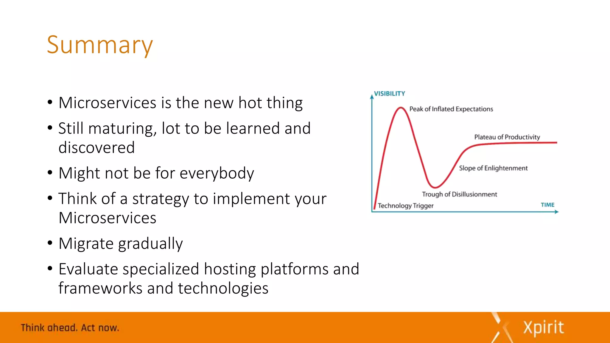 Summary
• Microservices is the new hot thing
• Still maturing, lot to be learned and
discovered
• Might not be for everybody
• Think of a strategy to implement your
Microservices
• Migrate gradually
• Evaluate specialized hosting platforms and
frameworks and technologies
 