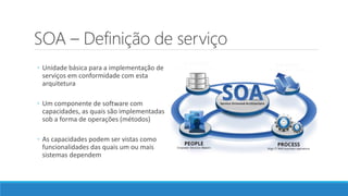 SOA – Definição de serviço
◦ Unidade básica para a implementação de
serviços em conformidade com esta
arquitetura
◦ Um componente de software com
capacidades, as quais são implementadas
sob a forma de operações (métodos)
◦ As capacidades podem ser vistas como
funcionalidades das quais um ou mais
sistemas dependem
 