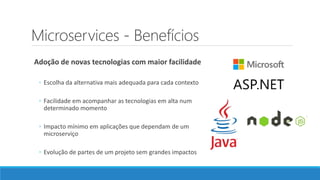 Microservices - Benefícios
Adoção de novas tecnologias com maior facilidade
◦ Escolha da alternativa mais adequada para cada contexto
◦ Facilidade em acompanhar as tecnologias em alta num
determinado momento
◦ Impacto mínimo em aplicações que dependam de um
microserviço
◦ Evolução de partes de um projeto sem grandes impactos
 
