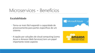 Microservices - Benefícios
Escalabilidade
◦ Torna-se mais fácil expandir a capacidade de
processamento para partes específicas de um
sistema
◦ A opção por soluções de cloud computing (como
Azure e Amazon Web Services) tem um papel
importante neste aspecto
 