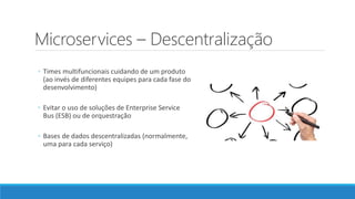Microservices – Descentralização
◦ Times multifuncionais cuidando de um produto
(ao invés de diferentes equipes para cada fase do
desenvolvimento)
◦ Evitar o uso de soluções de Enterprise Service
Bus (ESB) ou de orquestração
◦ Bases de dados descentralizadas (normalmente,
uma para cada serviço)
 