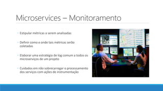 Microservices – Monitoramento
◦ Estipular métricas a serem analisadas
◦ Definir como e onde tais métricas serão
coletadas
◦ Elaborar uma estratégia de log comum a todos os
microserviços de um projeto
◦ Cuidados em não sobrecarregar o processamento
dos serviços com ações de instrumentação
 