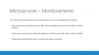 Microservices – Monitoramento
No caso do Microsoft Azure, uma alternativa seria o uso do Application Insights:
◦ Este mecanismo suporta além de .NET outras plataformas, como Java, Node.js, PHP e
Python
◦ Conta com meios para a coleta de dados em modo server-side, client-side ou mobile
◦ Disponibiliza dashboards para a análise dos dados coletados
 