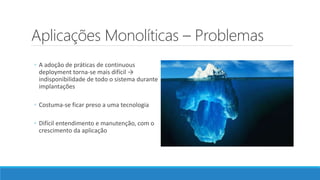 Aplicações Monolíticas – Problemas
◦ A adoção de práticas de continuous
deployment torna-se mais difícil →
indisponibilidade de todo o sistema durante
implantações
◦ Costuma-se ficar preso a uma tecnologia
◦ Difícil entendimento e manutenção, com o
crescimento da aplicação
 