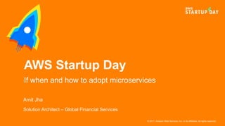 © 2017, Amazon Web Services, Inc. or its Affiliates. All rights reserved.
Amit Jha
Solution Architect – Global Financial Services
AWS Startup Day
If when and how to adopt microservices
 