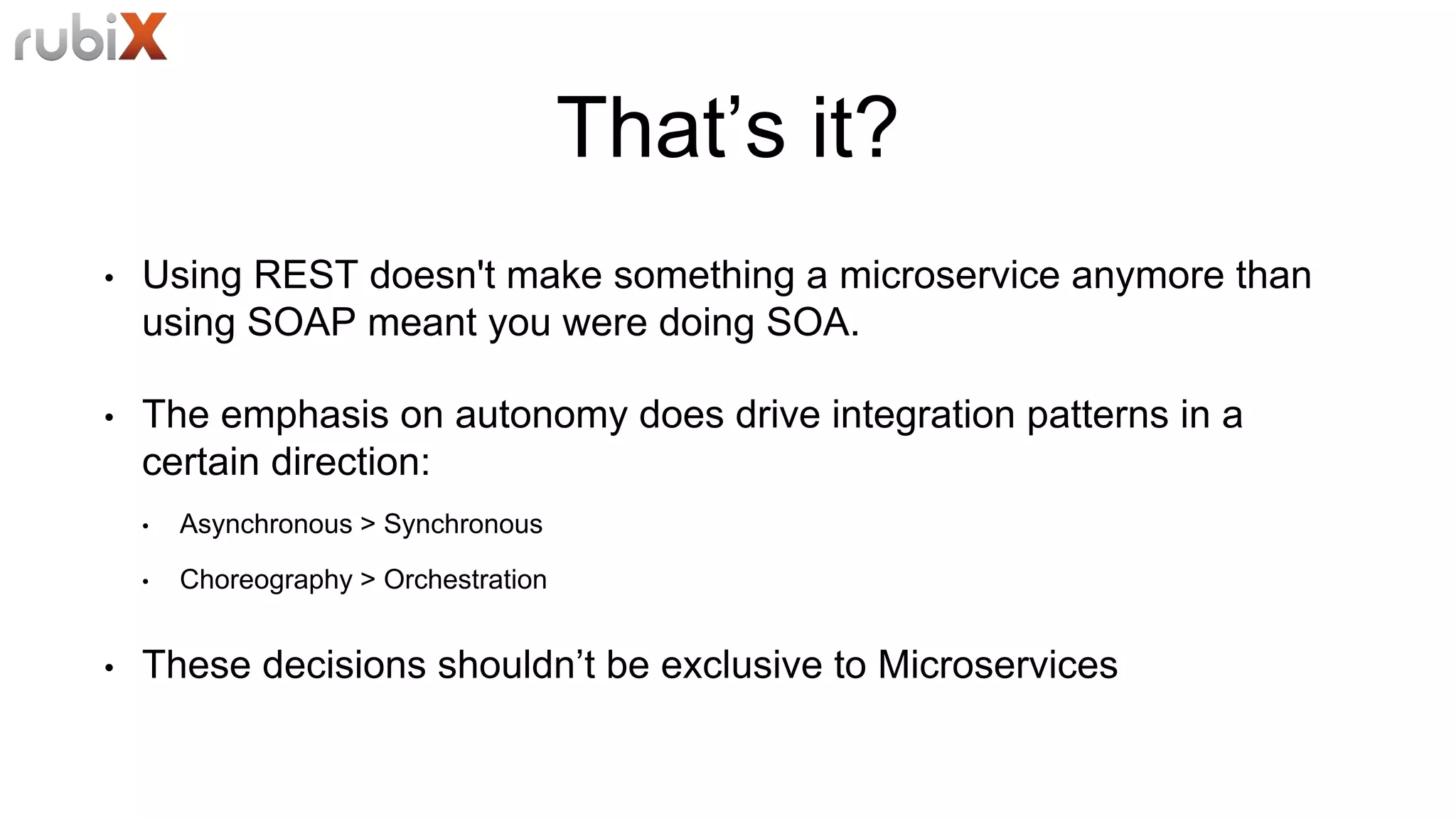 That’s it?
• Using REST doesn't make something a microservice anymore than
using SOAP meant you were doing SOA.
• The emphasis on autonomy does drive integration patterns in a
certain direction:
• Asynchronous > Synchronous
• Choreography > Orchestration
• These decisions shouldn’t be exclusive to Microservices