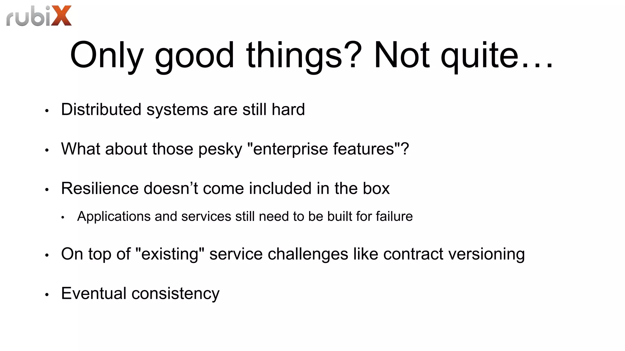 Only good things? Not quite…
• Distributed systems are still hard
• What about those pesky "enterprise features"?
• Resilience doesn’t come included in the box
• Applications and services still need to be built for failure
• On top of "existing" service challenges like contract versioning
• Eventual consistency