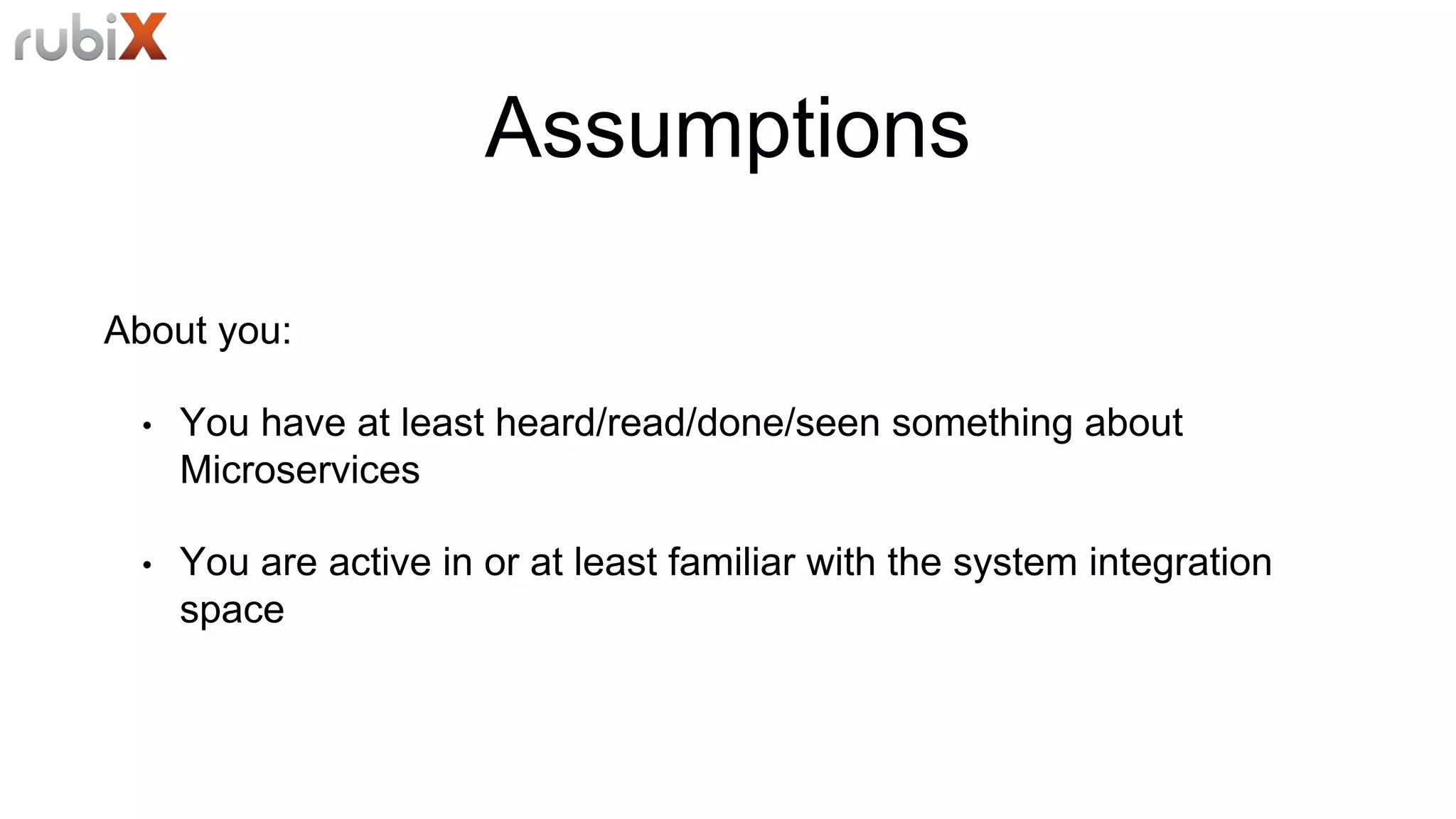 Assumptions
About you:
• You have at least heard/read/done/seen something about
Microservices
• You are active in or at least familiar with the system integration
space