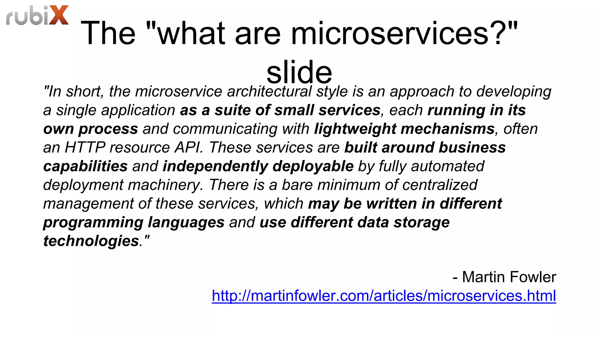 The "what are microservices?"
slide"In short, the microservice architectural style is an approach to developing
a single application as a suite of small services, each running in its
own process and communicating with lightweight mechanisms, often
an HTTP resource API. These services are built around business
capabilities and independently deployable by fully automated
deployment machinery. There is a bare minimum of centralized
management of these services, which may be written in different
programming languages and use different data storage
technologies."
- Martin Fowler
http://martinfowler.com/articles/microservices.html
