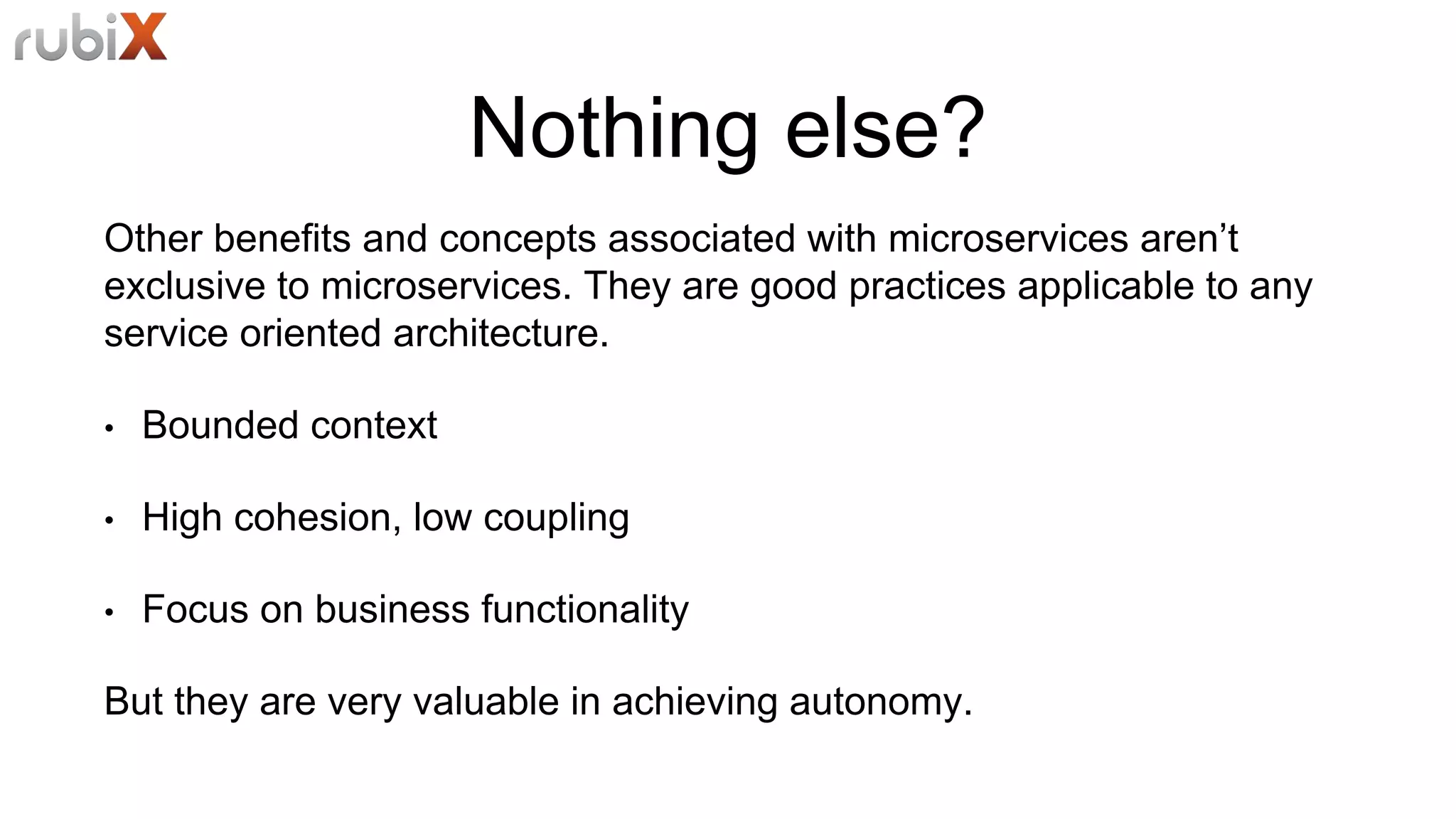 Nothing else?
Other benefits and concepts associated with microservices aren’t
exclusive to microservices. They are good practices applicable to any
service oriented architecture.
• Bounded context
• High cohesion, low coupling
• Focus on business functionality
But they are very valuable in achieving autonomy.