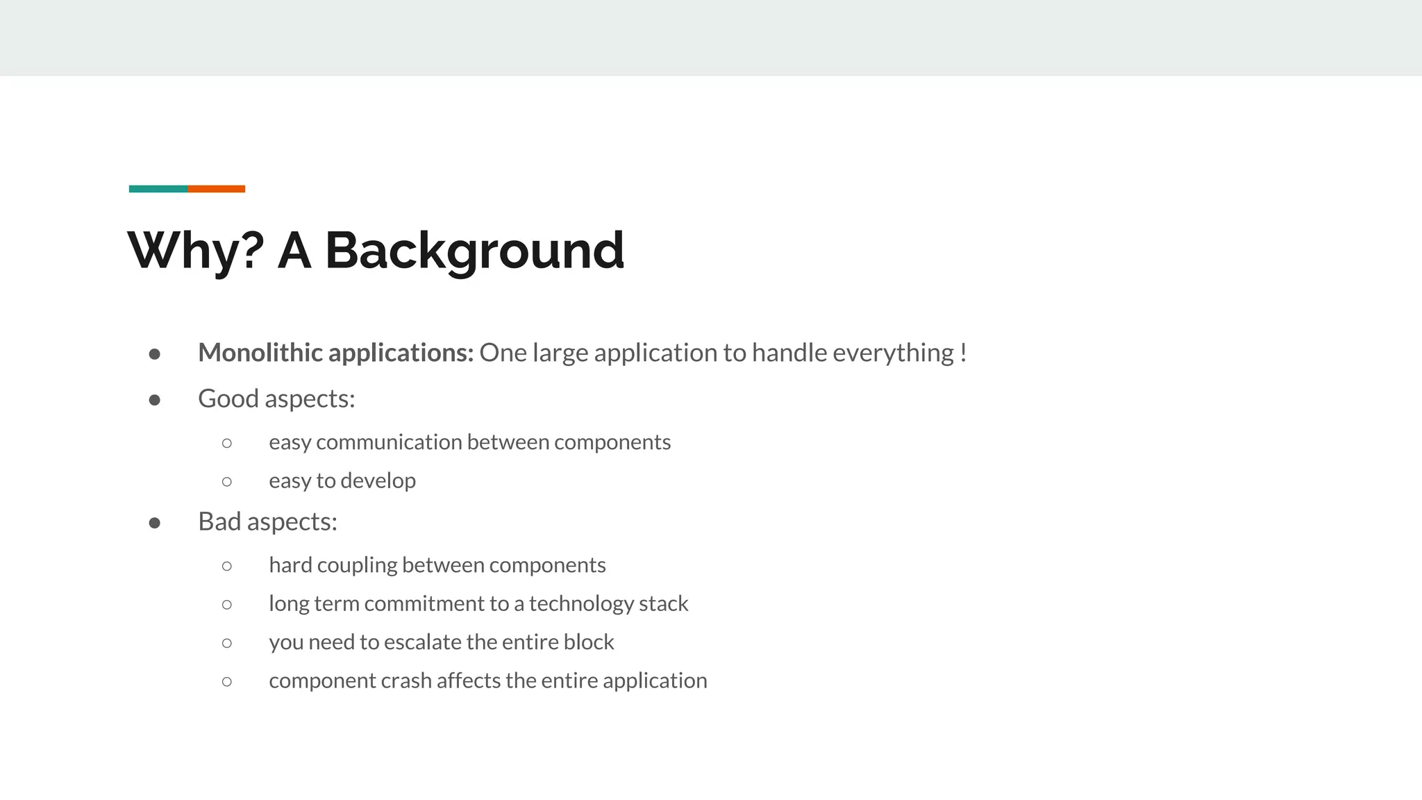 Why? A Background
● Monolithic applications: One large application to handle everything !
● Good aspects:
○ easy communication between components
○ easy to develop
● Bad aspects:
○ hard coupling between components
○ long term commitment to a technology stack
○ you need to escalate the entire block
○ component crash affects the entire application
 