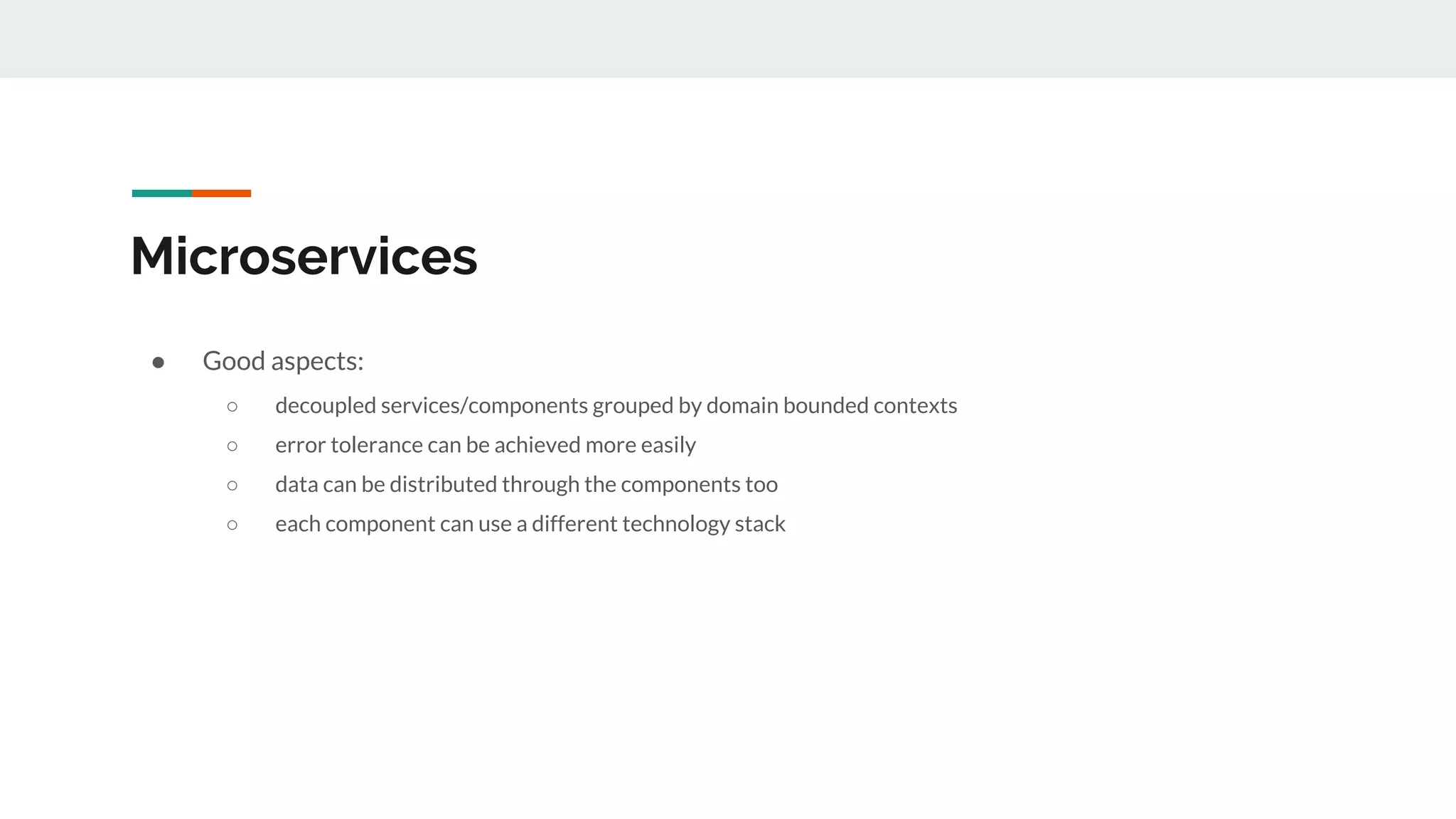 Microservices
● Good aspects:
○ decoupled services/components grouped by domain bounded contexts
○ error tolerance can be achieved more easily
○ data can be distributed through the components too
○ each component can use a different technology stack
 