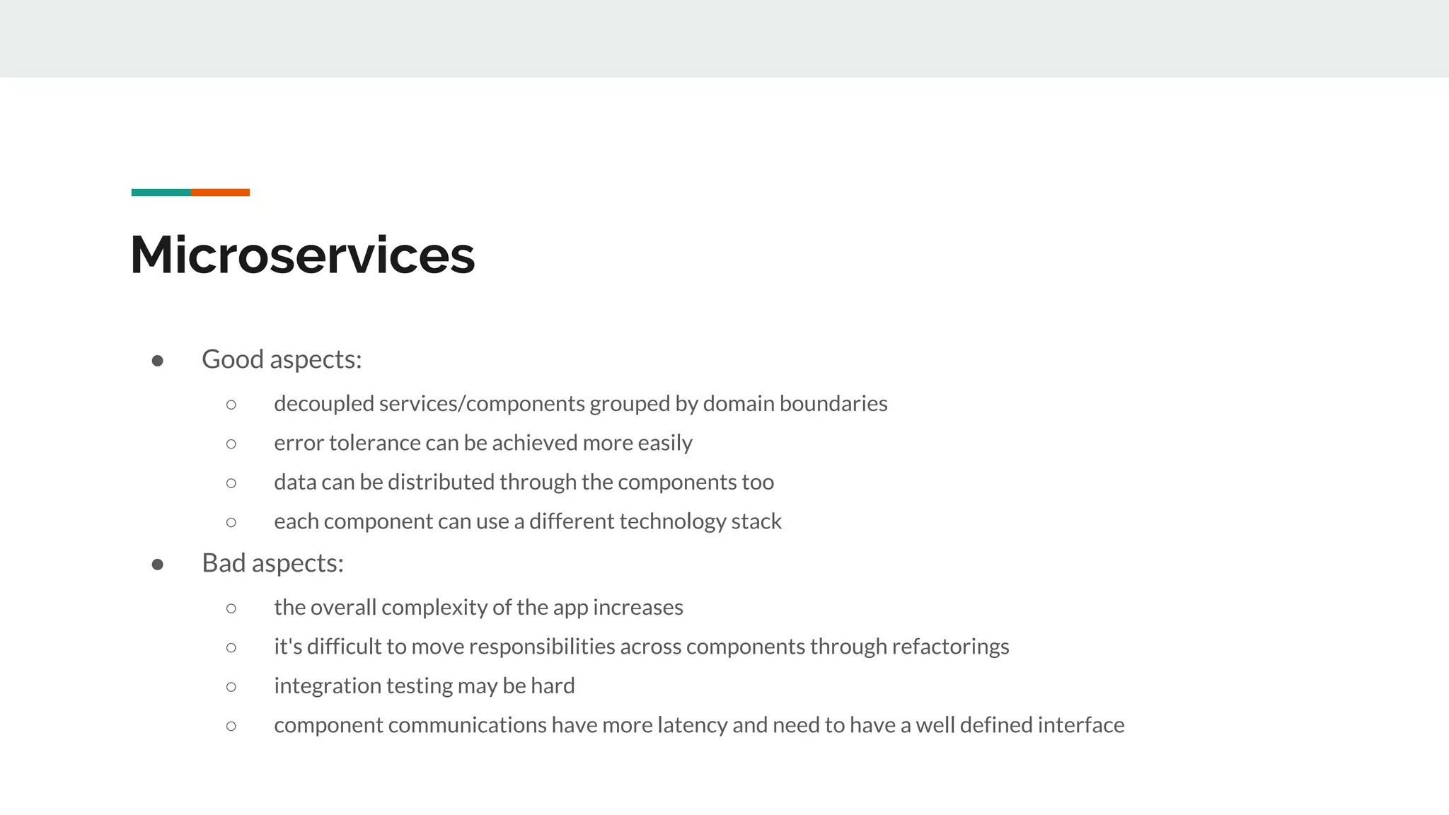 Microservices
● Good aspects:
○ decoupled services/components grouped by domain boundaries
○ error tolerance can be achieved more easily
○ data can be distributed through the components too
○ each component can use a different technology stack
● Bad aspects:
○ the overall complexity of the app increases
○ it's difficult to move responsibilities across components through refactorings
○ integration testing may be hard
○ component communications have more latency and need to have a well defined interface
 