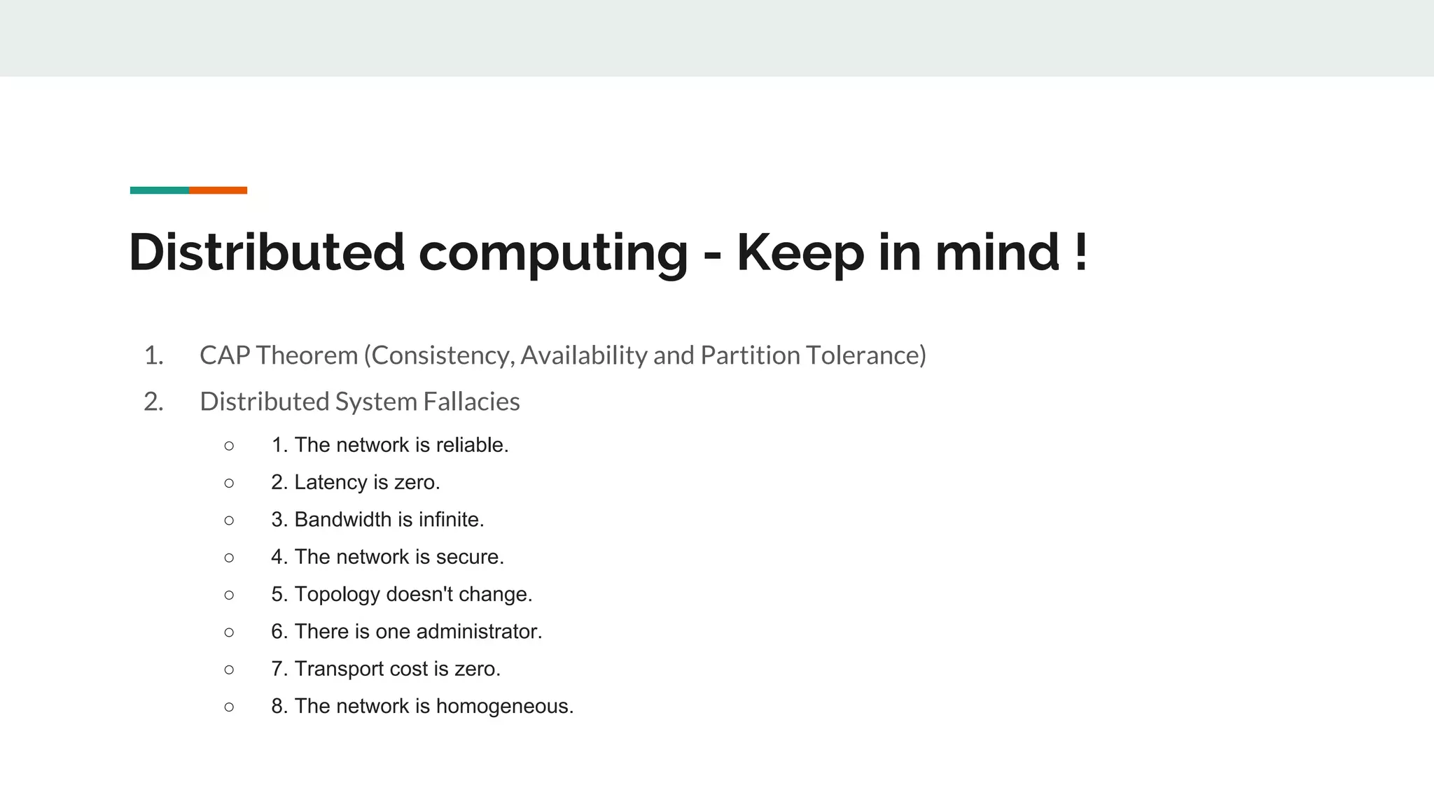 Distributed computing - Keep in mind !
1. CAP Theorem (Consistency, Availability and Partition Tolerance)
2. Distributed System Fallacies
○ 1. The network is reliable.
○ 2. Latency is zero.
○ 3. Bandwidth is infinite.
○ 4. The network is secure.
○ 5. Topology doesn't change.
○ 6. There is one administrator.
○ 7. Transport cost is zero.
○ 8. The network is homogeneous.
 
