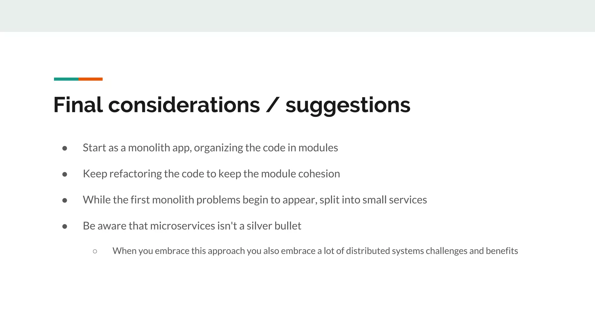 Final considerations / suggestions
● Start as a monolith app, organizing the code in modules
● Keep refactoring the code to keep the module cohesion
● While the first monolith problems begin to appear, split into small services
● Be aware that microservices isn't a silver bullet
○ When you embrace this approach you also embrace a lot of distributed systems challenges and benefits
 