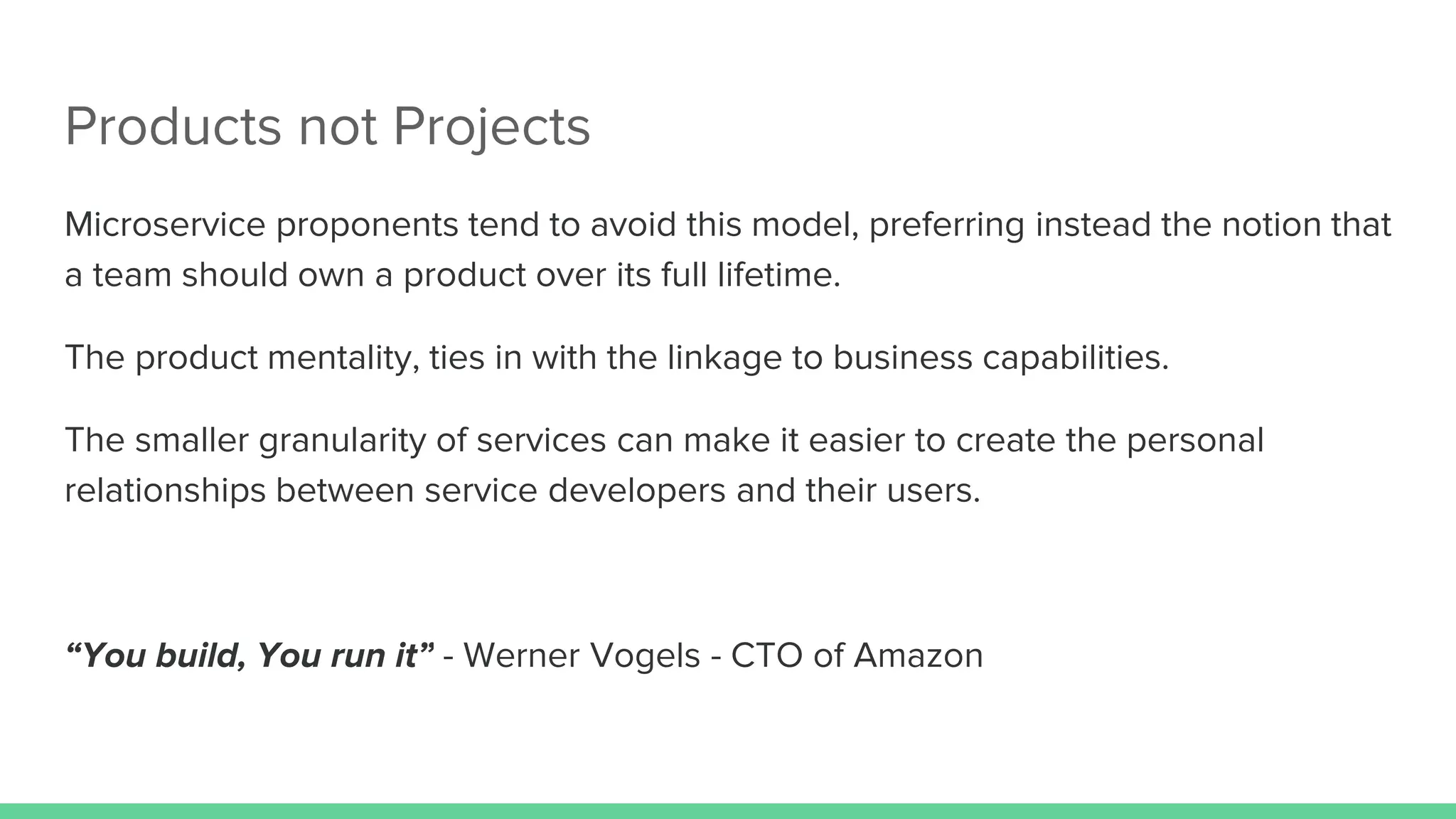 Products not Projects
Microservice proponents tend to avoid this model, preferring instead the notion that
a team should own a product over its full lifetime.
The product mentality, ties in with the linkage to business capabilities.
The smaller granularity of services can make it easier to create the personal
relationships between service developers and their users.
“You build, You run it” - Werner Vogels - CTO of Amazon
 
