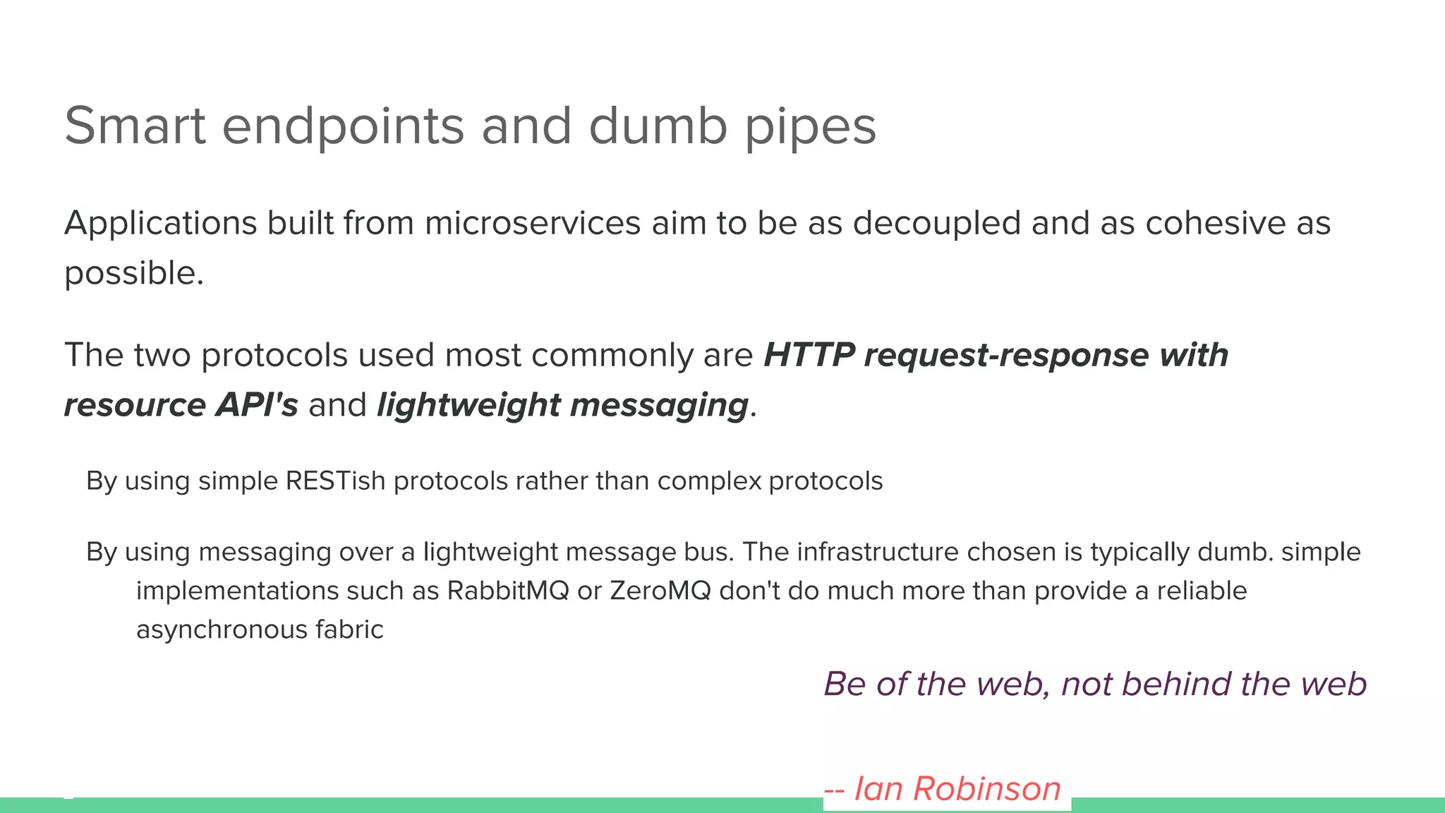 Smart endpoints and dumb pipes
Applications built from microservices aim to be as decoupled and as cohesive as
possible.
The two protocols used most commonly are HTTP request-response with
resource API's and lightweight messaging.
By using simple RESTish protocols rather than complex protocols
By using messaging over a lightweight message bus. The infrastructure chosen is typically dumb. simple
implementations such as RabbitMQ or ZeroMQ don't do much more than provide a reliable
asynchronous fabric
Be of the web, not behind the web
-- Ian Robinson
 
