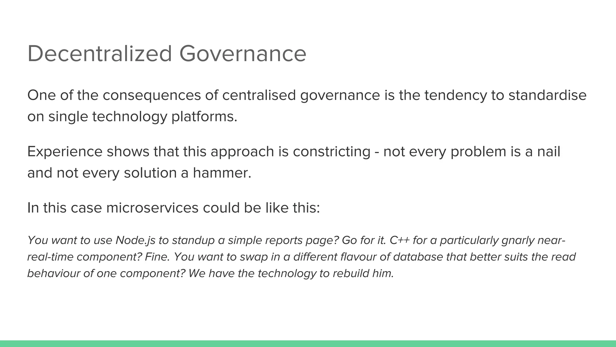 Decentralized Governance
One of the consequences of centralised governance is the tendency to standardise
on single technology platforms.
Experience shows that this approach is constricting - not every problem is a nail
and not every solution a hammer.
In this case microservices could be like this:
You want to use Node.js to standup a simple reports page? Go for it. C++ for a particularly gnarly near-
real-time component? Fine. You want to swap in a different flavour of database that better suits the read
behaviour of one component? We have the technology to rebuild him.
 