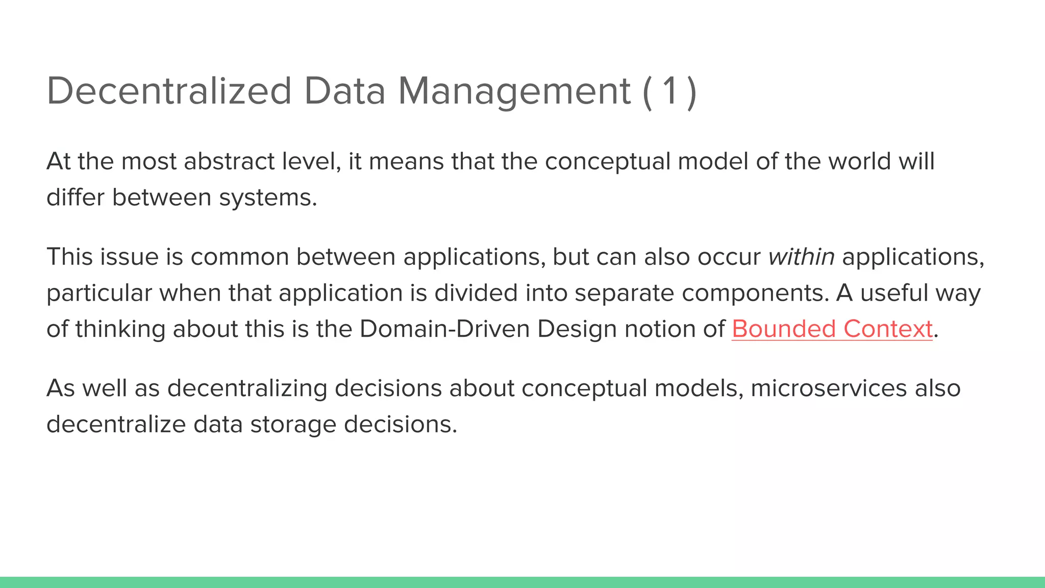 Decentralized Data Management ( 1 )
At the most abstract level, it means that the conceptual model of the world will
differ between systems.
This issue is common between applications, but can also occur within applications,
particular when that application is divided into separate components. A useful way
of thinking about this is the Domain-Driven Design notion of Bounded Context.
As well as decentralizing decisions about conceptual models, microservices also
decentralize data storage decisions.
 