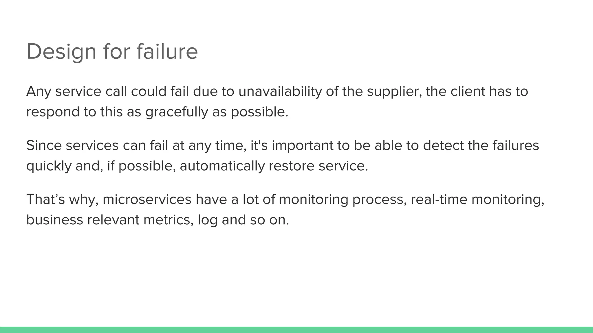 Design for failure
Any service call could fail due to unavailability of the supplier, the client has to
respond to this as gracefully as possible.
Since services can fail at any time, it's important to be able to detect the failures
quickly and, if possible, automatically restore service.
That’s why, microservices have a lot of monitoring process, real-time monitoring,
business relevant metrics, log and so on.
 