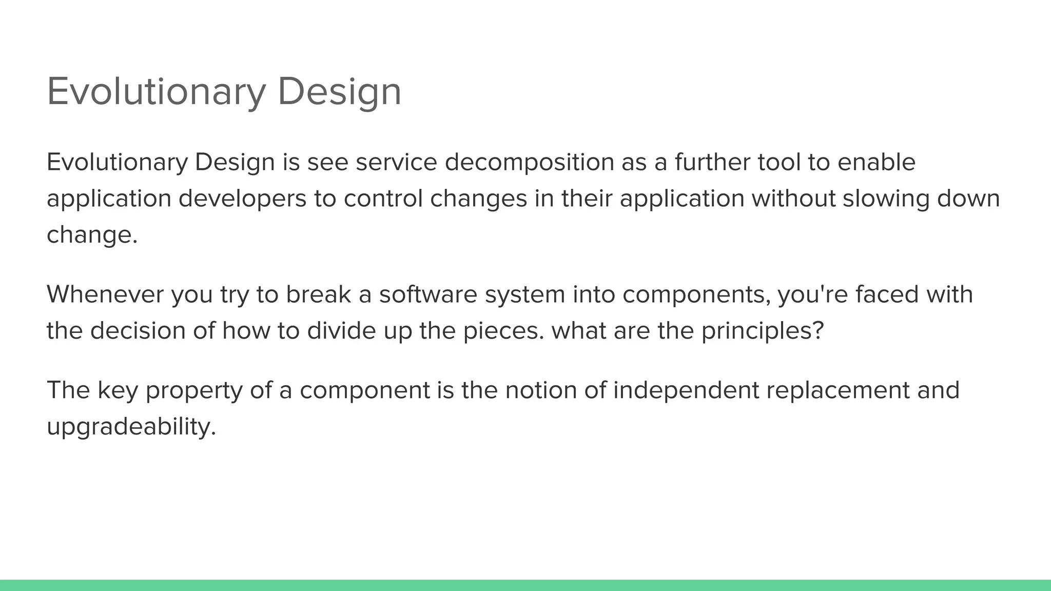 Evolutionary Design
Evolutionary Design is see service decomposition as a further tool to enable
application developers to control changes in their application without slowing down
change.
Whenever you try to break a software system into components, you're faced with
the decision of how to divide up the pieces. what are the principles?
The key property of a component is the notion of independent replacement and
upgradeability.
 
