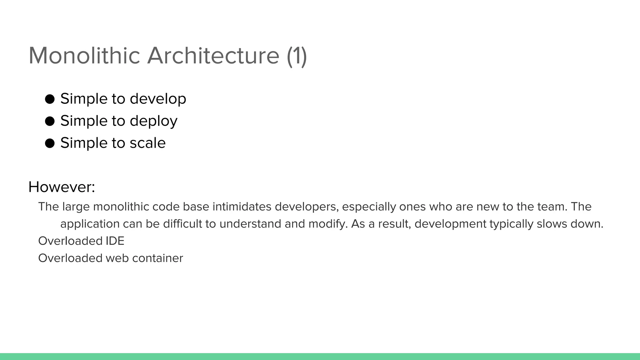 Monolithic Architecture (1)
● Simple to develop
● Simple to deploy
● Simple to scale
However:
The large monolithic code base intimidates developers, especially ones who are new to the team. The
application can be difficult to understand and modify. As a result, development typically slows down.
Overloaded IDE
Overloaded web container
 
