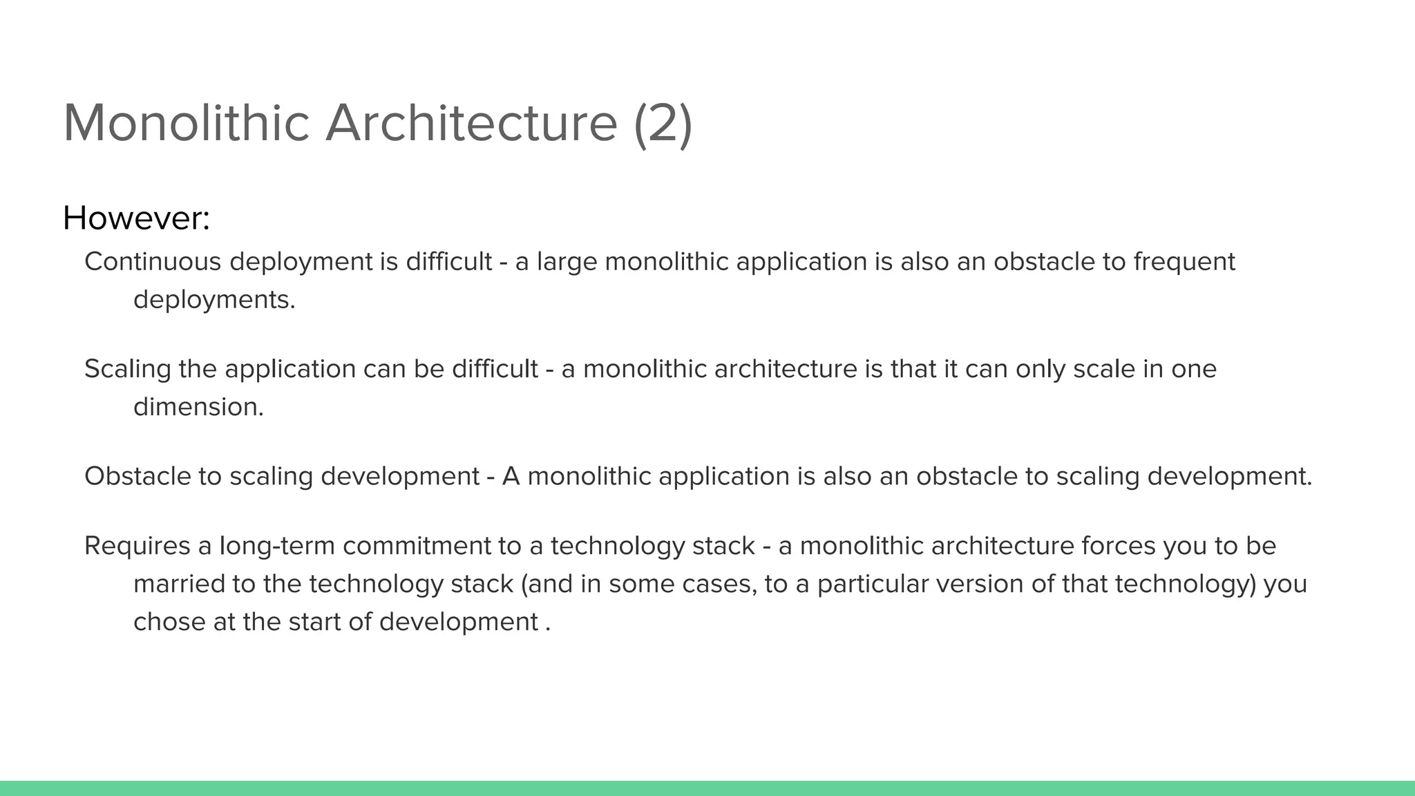 Monolithic Architecture (2)
However:
Continuous deployment is difficult - a large monolithic application is also an obstacle to frequent
deployments.
Scaling the application can be difficult - a monolithic architecture is that it can only scale in one
dimension.
Obstacle to scaling development - A monolithic application is also an obstacle to scaling development.
Requires a long-term commitment to a technology stack - a monolithic architecture forces you to be
married to the technology stack (and in some cases, to a particular version of that technology) you
chose at the start of development .
 