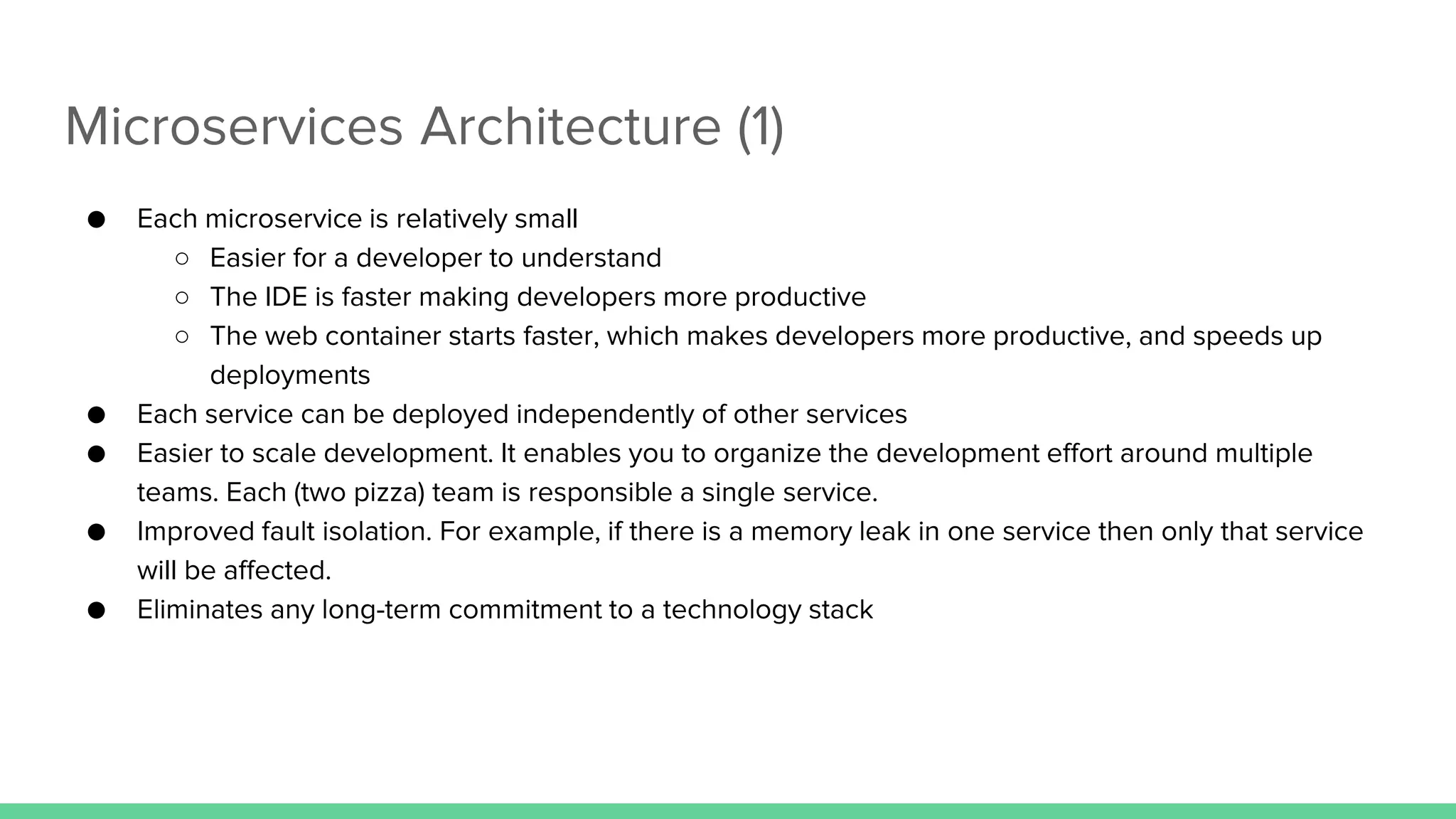 Microservices Architecture (1)
● Each microservice is relatively small
○ Easier for a developer to understand
○ The IDE is faster making developers more productive
○ The web container starts faster, which makes developers more productive, and speeds up
deployments
● Each service can be deployed independently of other services
● Easier to scale development. It enables you to organize the development effort around multiple
teams. Each (two pizza) team is responsible a single service.
● Improved fault isolation. For example, if there is a memory leak in one service then only that service
will be affected.
● Eliminates any long-term commitment to a technology stack
 