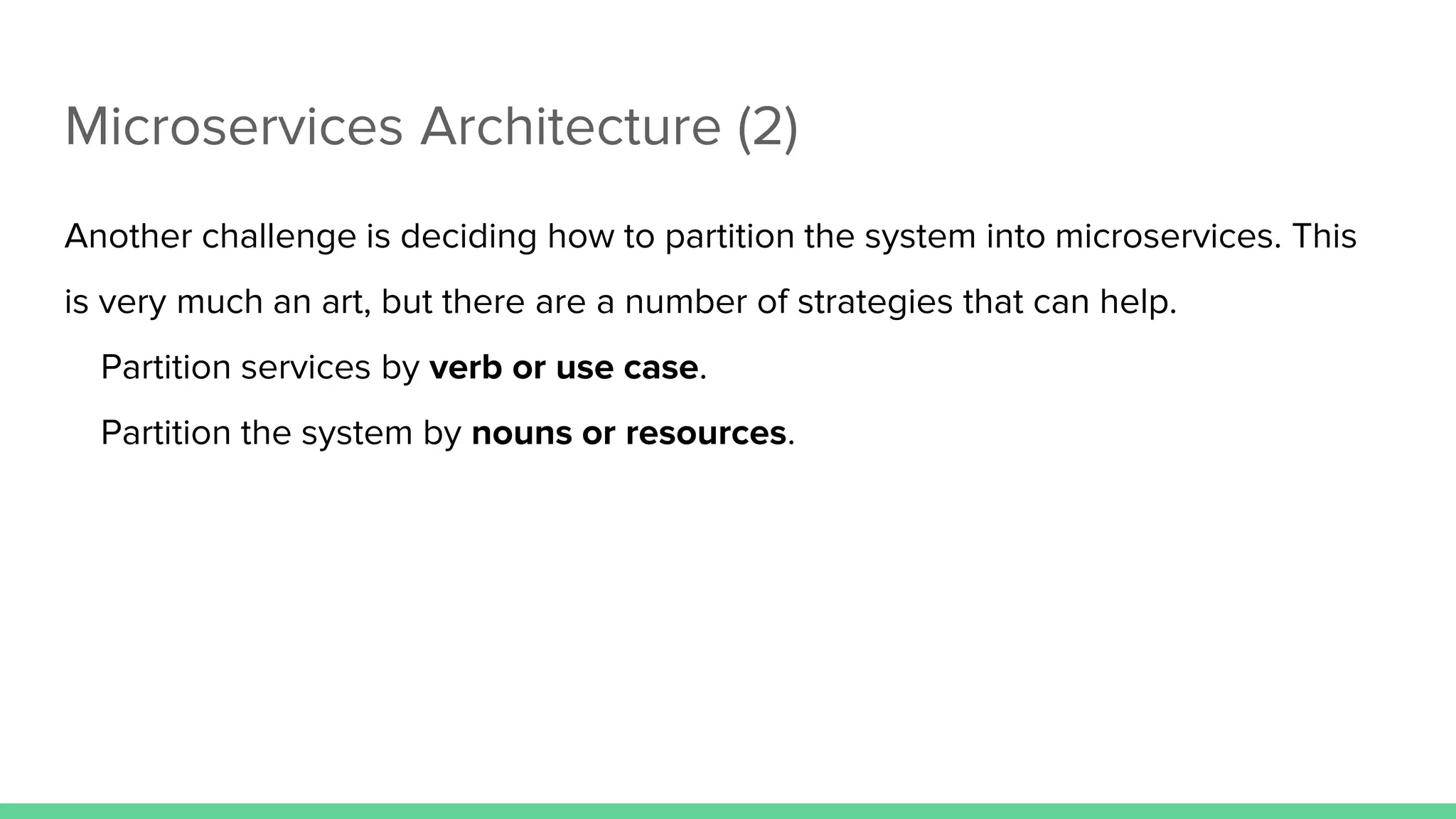 Microservices Architecture (2)
Another challenge is deciding how to partition the system into microservices. This
is very much an art, but there are a number of strategies that can help.
Partition services by verb or use case.
Partition the system by nouns or resources.
 