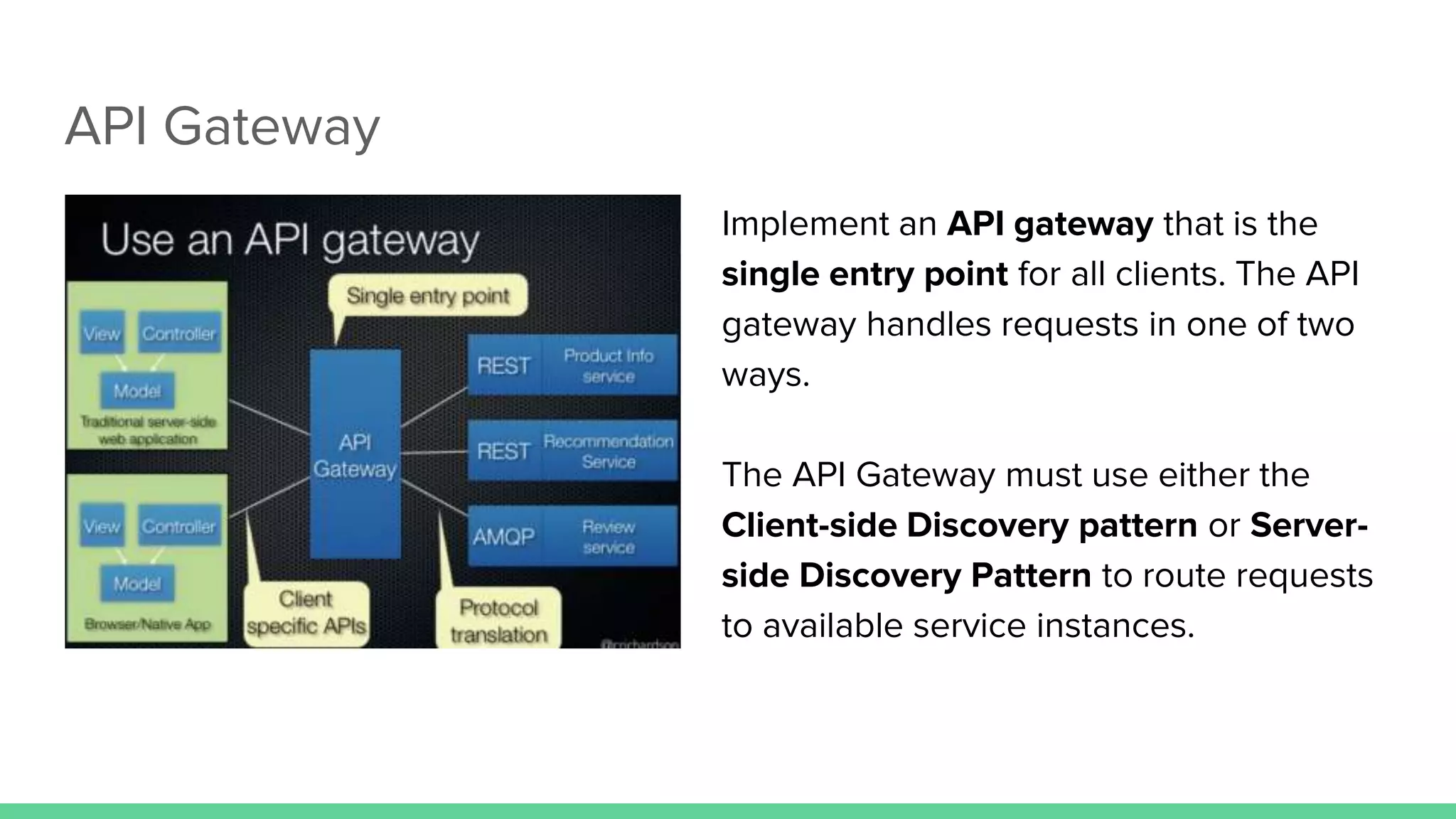 API Gateway
Implement an API gateway that is the
single entry point for all clients. The API
gateway handles requests in one of two
ways.
The API Gateway must use either the
Client-side Discovery pattern or Server-
side Discovery Pattern to route requests
to available service instances.
 