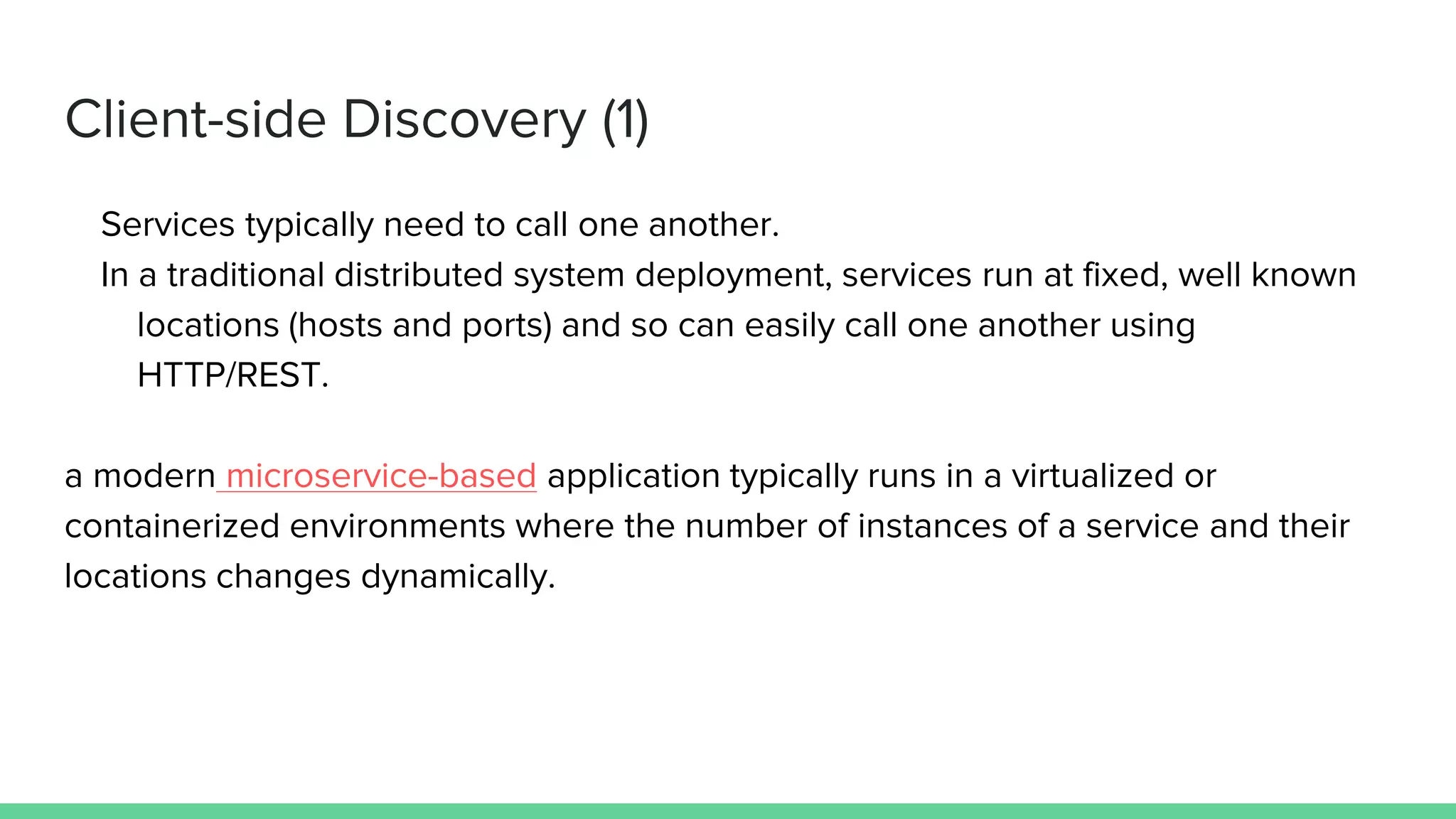 Client-side Discovery (1)
Services typically need to call one another.
In a traditional distributed system deployment, services run at fixed, well known
locations (hosts and ports) and so can easily call one another using
HTTP/REST.
a modern microservice-based application typically runs in a virtualized or
containerized environments where the number of instances of a service and their
locations changes dynamically.
 