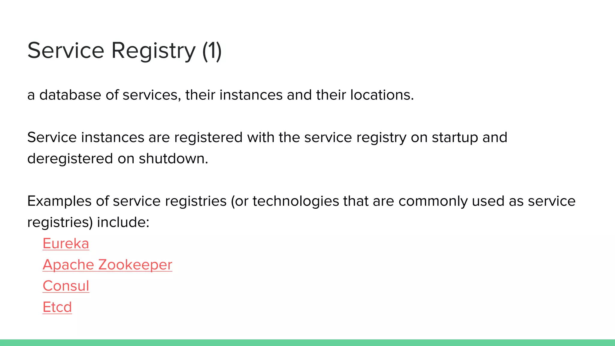 Service Registry (1)
a database of services, their instances and their locations.
Service instances are registered with the service registry on startup and
deregistered on shutdown.
Examples of service registries (or technologies that are commonly used as service
registries) include:
Eureka
Apache Zookeeper
Consul
Etcd
 