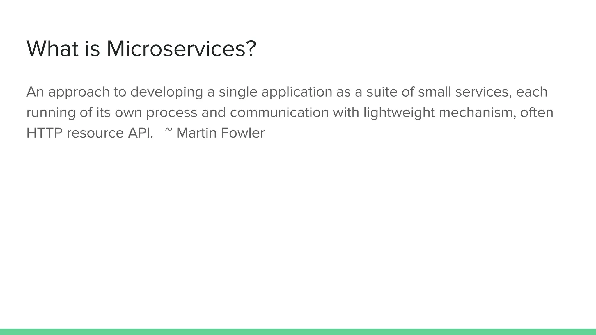 What is Microservices?
An approach to developing a single application as a suite of small services, each
running of its own process and communication with lightweight mechanism, often
HTTP resource API. ~ Martin Fowler
 