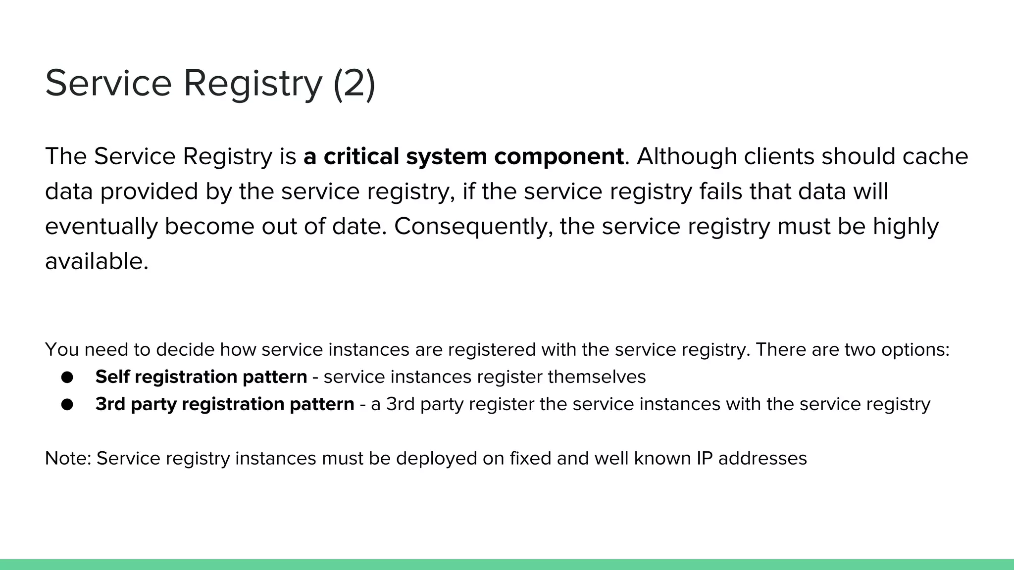 Service Registry (2)
The Service Registry is a critical system component. Although clients should cache
data provided by the service registry, if the service registry fails that data will
eventually become out of date. Consequently, the service registry must be highly
available.
You need to decide how service instances are registered with the service registry. There are two options:
● Self registration pattern - service instances register themselves
● 3rd party registration pattern - a 3rd party register the service instances with the service registry
Note: Service registry instances must be deployed on fixed and well known IP addresses
 