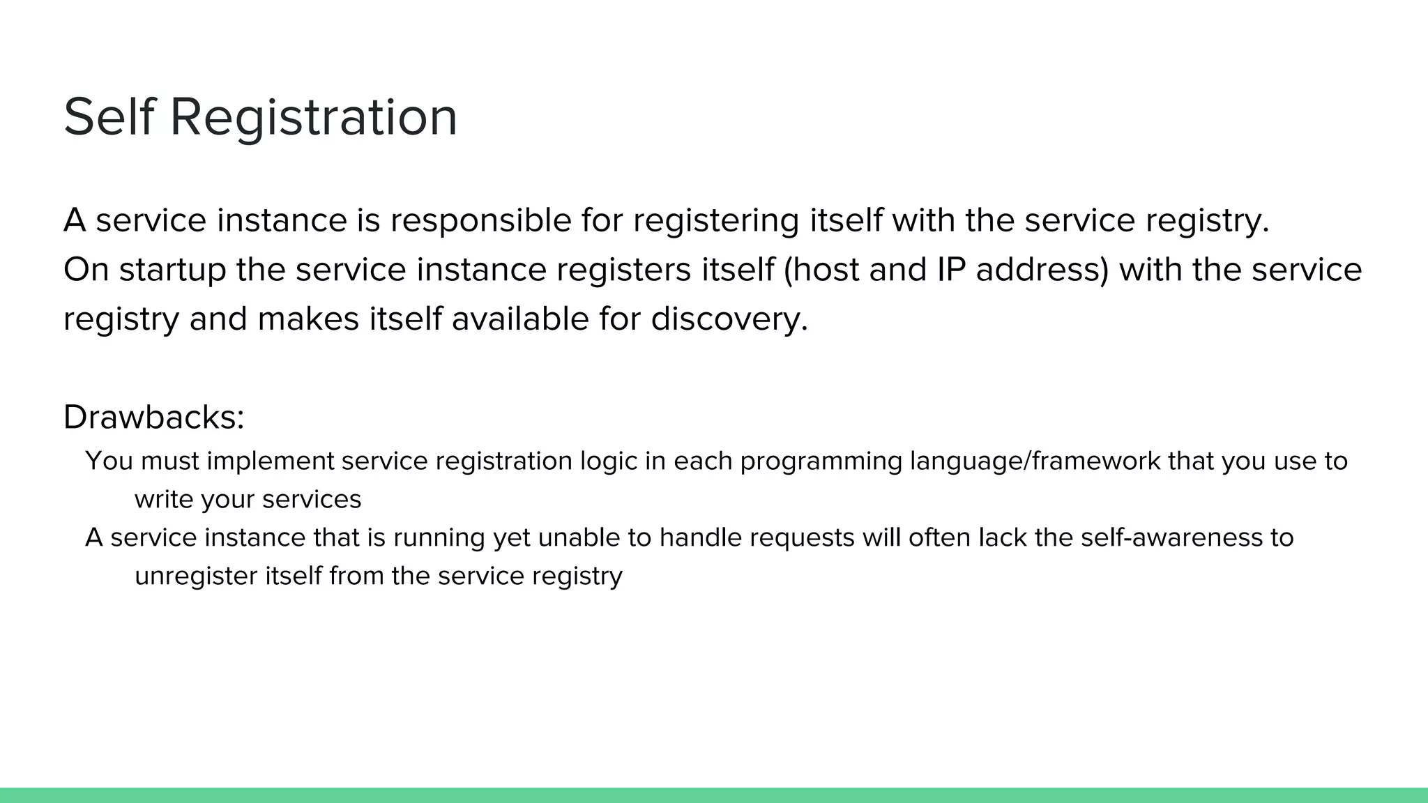 Self Registration
A service instance is responsible for registering itself with the service registry.
On startup the service instance registers itself (host and IP address) with the service
registry and makes itself available for discovery.
Drawbacks:
You must implement service registration logic in each programming language/framework that you use to
write your services
A service instance that is running yet unable to handle requests will often lack the self-awareness to
unregister itself from the service registry
 