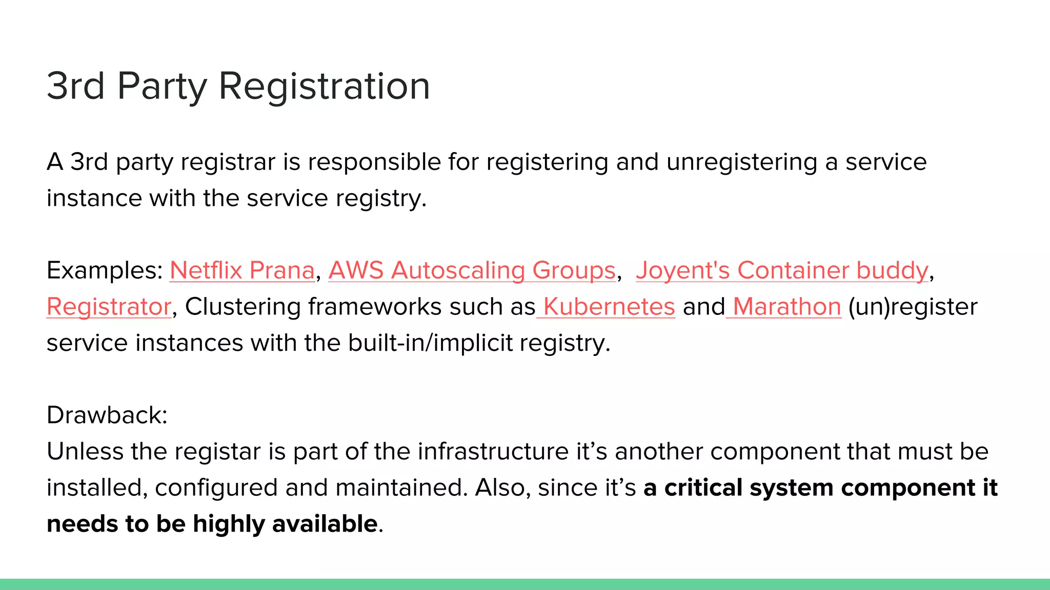 3rd Party Registration
A 3rd party registrar is responsible for registering and unregistering a service
instance with the service registry.
Examples: Netflix Prana, AWS Autoscaling Groups, Joyent's Container buddy,
Registrator, Clustering frameworks such as Kubernetes and Marathon (un)register
service instances with the built-in/implicit registry.
Drawback:
Unless the registar is part of the infrastructure it’s another component that must be
installed, configured and maintained. Also, since it’s a critical system component it
needs to be highly available.
 