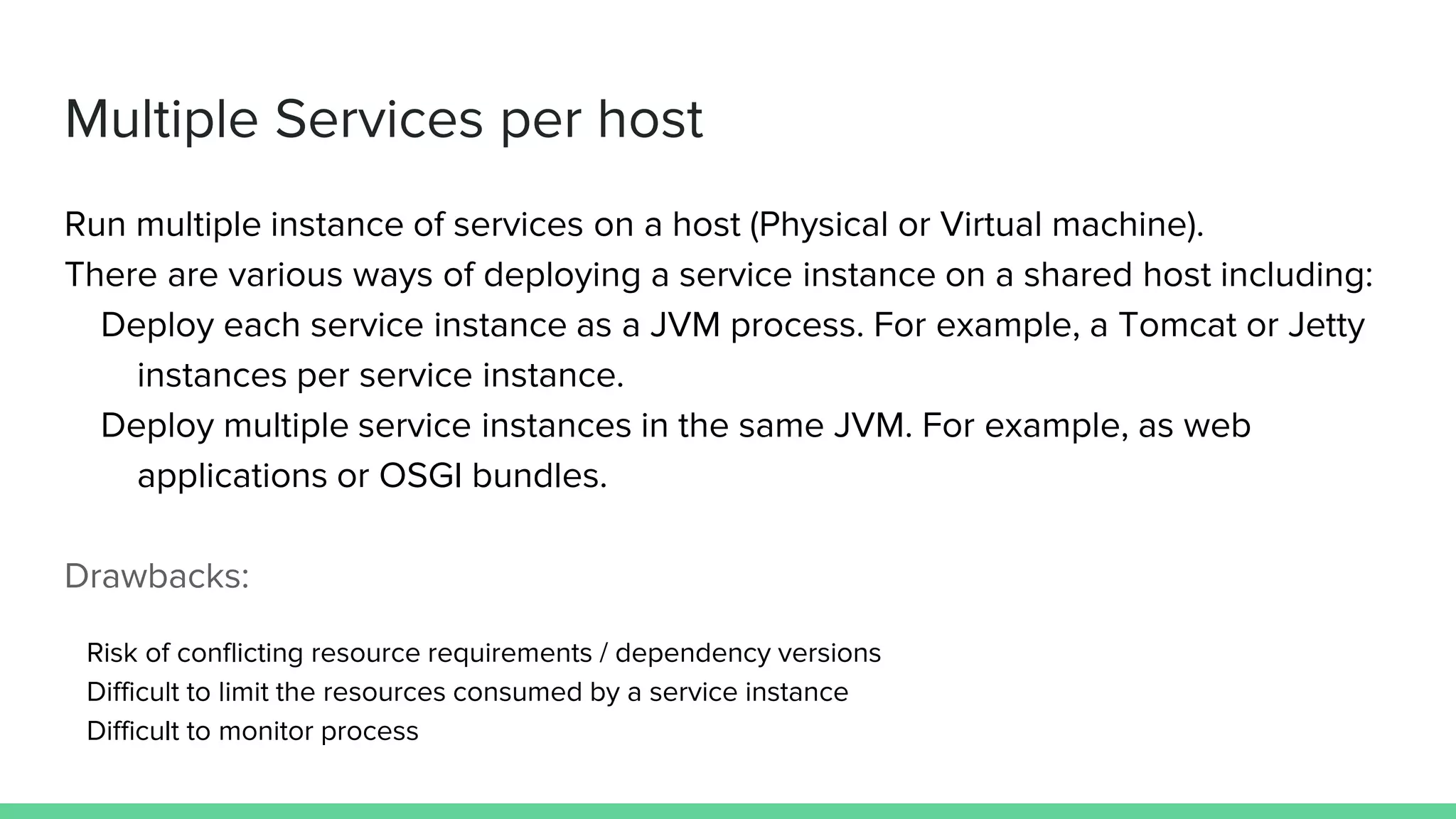 Multiple Services per host
Run multiple instance of services on a host (Physical or Virtual machine).
There are various ways of deploying a service instance on a shared host including:
Deploy each service instance as a JVM process. For example, a Tomcat or Jetty
instances per service instance.
Deploy multiple service instances in the same JVM. For example, as web
applications or OSGI bundles.
Drawbacks:
Risk of conflicting resource requirements / dependency versions
Difficult to limit the resources consumed by a service instance
Difficult to monitor process
 