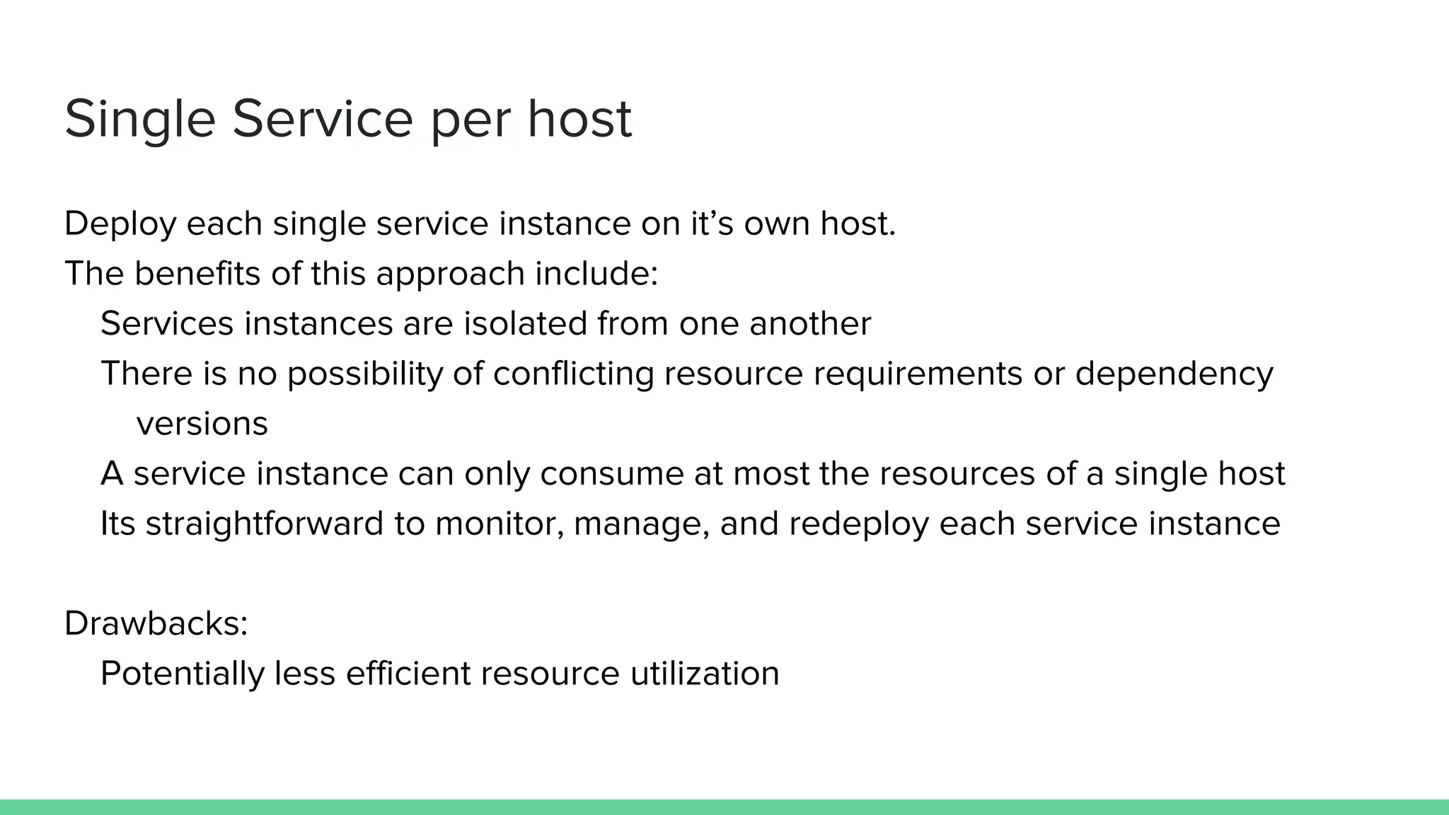 Single Service per host
Deploy each single service instance on it’s own host.
The benefits of this approach include:
Services instances are isolated from one another
There is no possibility of conflicting resource requirements or dependency
versions
A service instance can only consume at most the resources of a single host
Its straightforward to monitor, manage, and redeploy each service instance
Drawbacks:
Potentially less efficient resource utilization
 