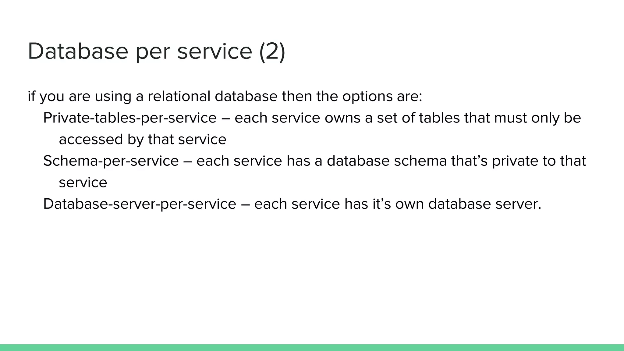 Database per service (2)
if you are using a relational database then the options are:
Private-tables-per-service – each service owns a set of tables that must only be
accessed by that service
Schema-per-service – each service has a database schema that’s private to that
service
Database-server-per-service – each service has it’s own database server.
 