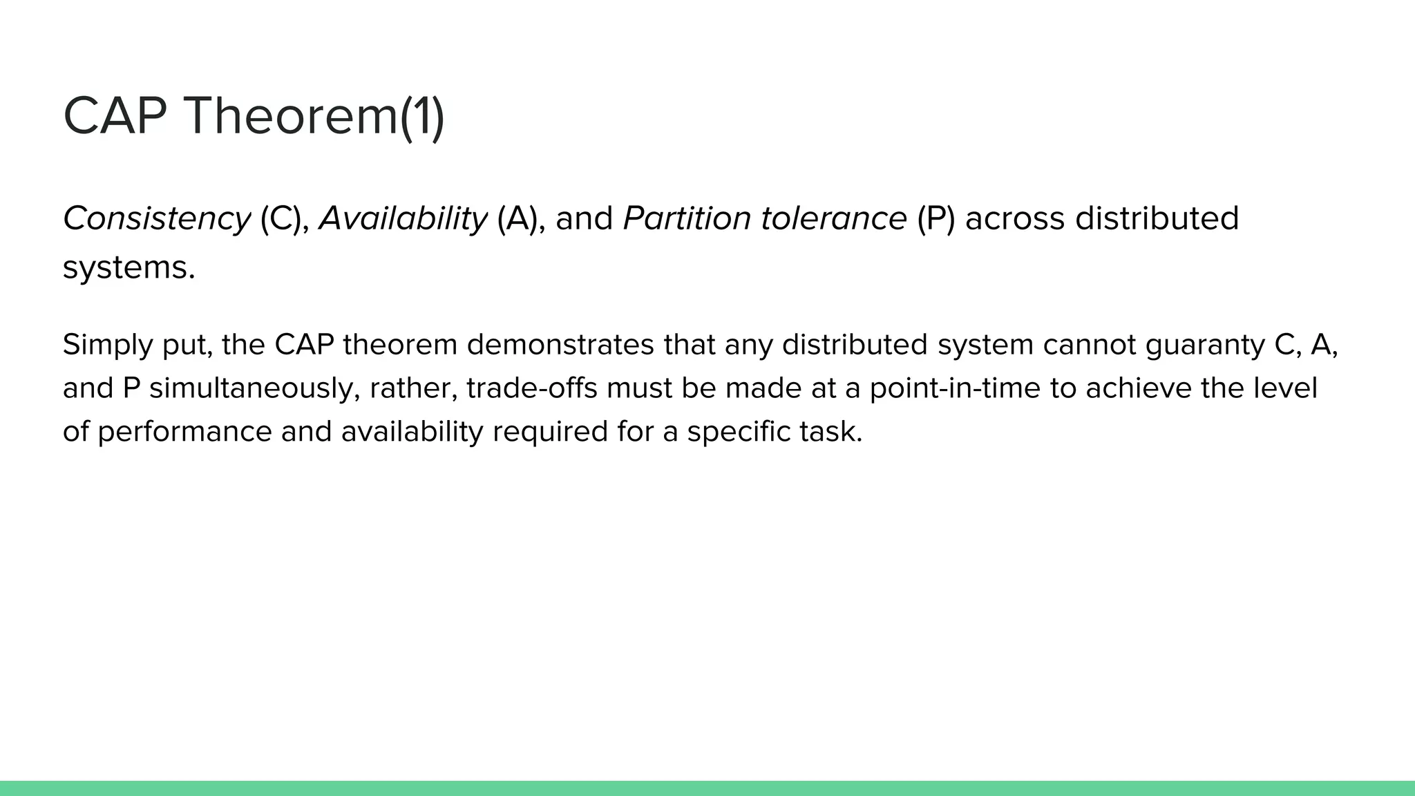 CAP Theorem(1)
Consistency (C), Availability (A), and Partition tolerance (P) across distributed
systems.
Simply put, the CAP theorem demonstrates that any distributed system cannot guaranty C, A,
and P simultaneously, rather, trade-offs must be made at a point-in-time to achieve the level
of performance and availability required for a specific task.
 