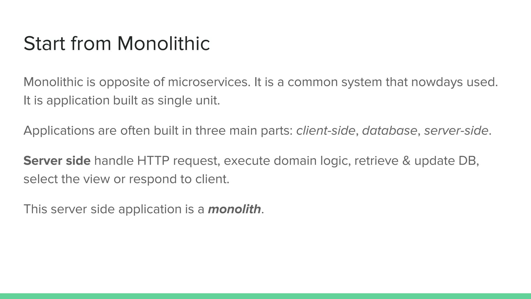 Start from Monolithic
Monolithic is opposite of microservices. It is a common system that nowdays used.
It is application built as single unit.
Applications are often built in three main parts: client-side, database, server-side.
Server side handle HTTP request, execute domain logic, retrieve & update DB,
select the view or respond to client.
This server side application is a monolith.
 
