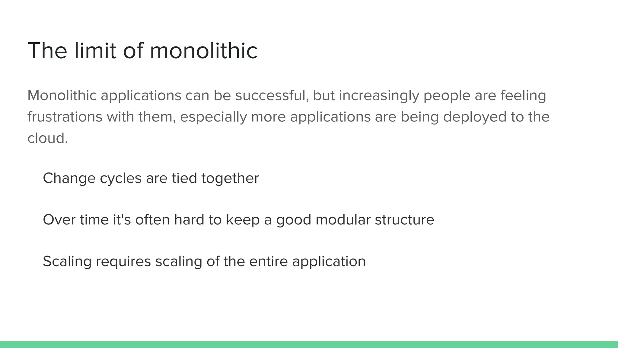 The limit of monolithic
Monolithic applications can be successful, but increasingly people are feeling
frustrations with them, especially more applications are being deployed to the
cloud.
Change cycles are tied together
Over time it's often hard to keep a good modular structure
Scaling requires scaling of the entire application
 