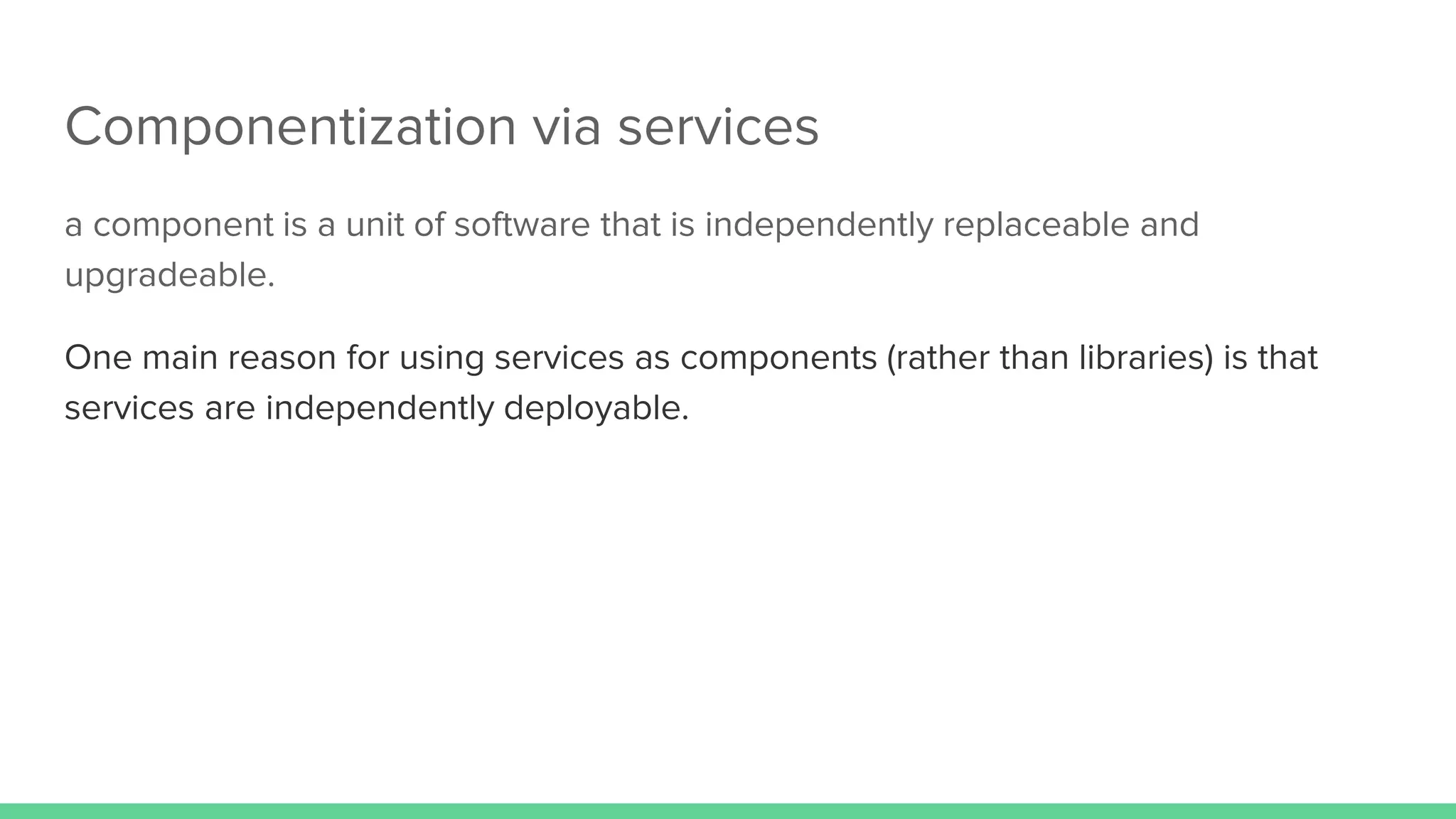 Componentization via services
a component is a unit of software that is independently replaceable and
upgradeable.
One main reason for using services as components (rather than libraries) is that
services are independently deployable.
 