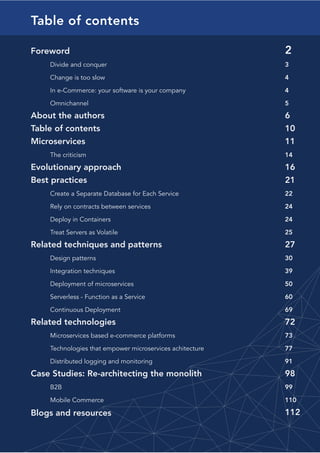 10Go to Table of Contents
Table of contents
Foreword
	 Divide and conquer	
	 Change is too slow	
	 In e-Commerce: your software is your company	
	 Omnichannel
About the authors
Table of contents
Microservices
	 The criticism
Evolutionary approach
Best practices
	 Create a Separate Database for Each Service	
	 Rely on contracts between services	
	 Deploy in Containers	
	 Treat Servers as Volatile
Related techniques and patterns	
	 Design patterns
	 Integration techniques
	 Deployment of microservices
	 Serverless - Function as a Service
	 Continuous Deployment
Related technologies
	 Microservices based e-commerce platforms	
	 Technologies that empower microservices achitecture
	 Distributed logging and monitoring
Case Studies: Re-architecting the monolith
	 B2B
	 Mobile Commerce
Blogs and resources
2
3
4	
4
5
6
10
11
14
16
21
22
24
24	
25
27
30
39
50
60
69
72
73
77
91
98
99
110
112
 