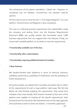 100
The architecture of this system resembled a "death star". However, its
complexity was not between microservices, but between external
systems.
The ﬁrst instinct was to move the site 1:1 from legacy Magento 1 to a new
platform. OroCommerce and Magento 2 were considered.
The work on collecting business requirements from stakeholders inside
the company and putting them into the Business Requirements
Document (BRD) was quickly started. We formulated nearly 1,000
business requirements.Then we mapped them into features. Finally, we
scored each available platform on its ability to meet the requirements:
• Functionality available out of the box.
• Functionality after customization.
• Functionality requiring additional/external modules.
• New features.
We double-checked both platforms in terms of technical solutions,
scalability, performance, possibility of modiﬁcation and the possibility of
further development.
During the analysis, we realized that it would be somewhat risky to collect
all the requirements for such a huge platform right away. We felt that
before we had ﬁnished analyzing the requirements, they would have
changed a few times already. Brief research showed us that none of the
systems were capable of meeting all the speciﬁc requirements, both
functional and non-functional. We realized this was not the right approach
and could lead us back to where we started - a monolithic application.
 