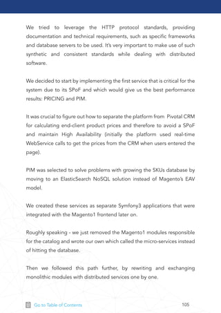 105Go to Table of Contents
We tried to leverage the HTTP protocol standards, providing
documentation and technical requirements, such as speciﬁc frameworks
and database servers to be used. It’s very important to make use of such
synthetic and consistent standards while dealing with distributed
software.
We decided to start by implementing the ﬁrst service that is critical for the
system due to its SPoF and which would give us the best performance
results: PRICING and PIM.
It was crucial to ﬁgure out how to separate the platform from Pivotal CRM
for calculating end-client product prices and therefore to avoid a SPoF
and maintain High Availability (initially the platform used real-time
WebService calls to get the prices from the CRM when users entered the
page).
PIM was selected to solve problems with growing the SKUs database by
moving to an ElasticSearch NoSQL solution instead of Magento’s EAV
model.
We created these services as separate Symfony3 applications that were
integrated with the Magento1 frontend later on.
Roughly speaking - we just removed the Magento1 modules responsible
for the catalog and wrote our own which called the micro-services instead
of hitting the database.
Then we followed this path further, by rewriting and exchanging
monolithic modules with distributed services one by one.
 